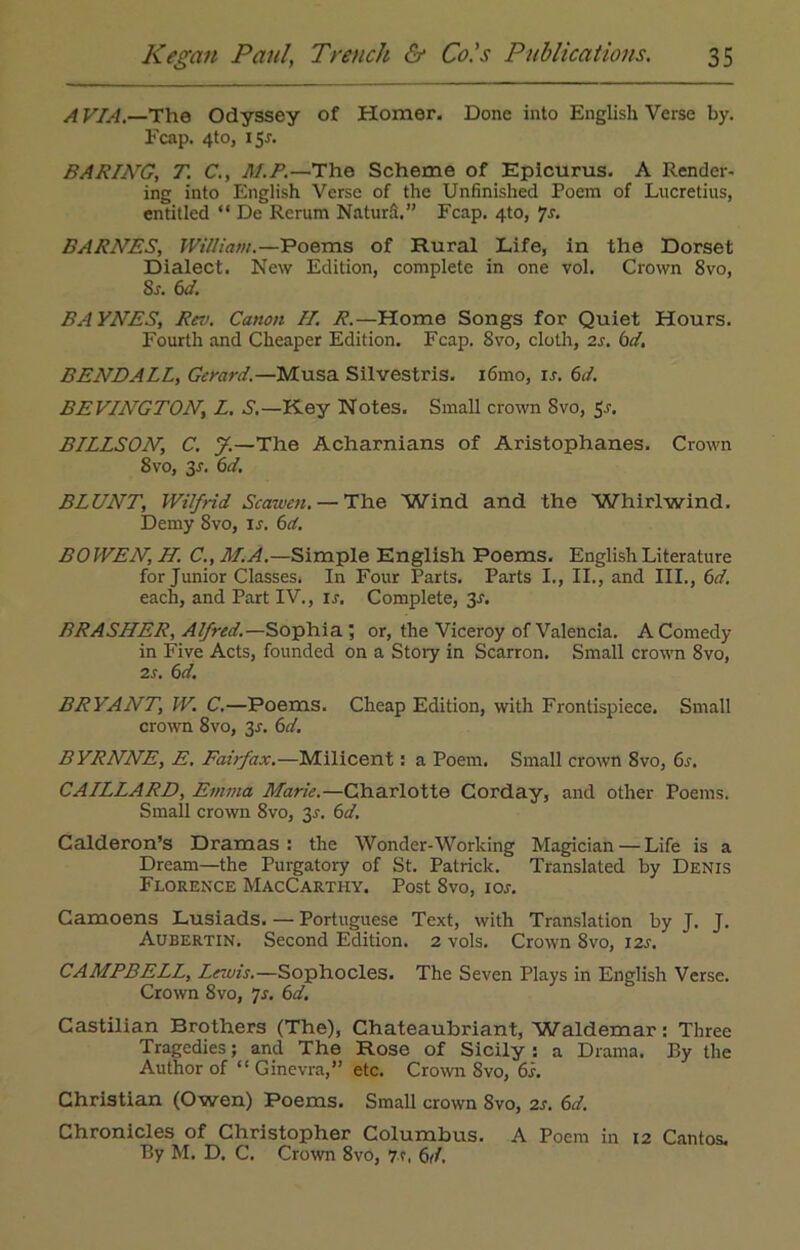 A VIA.—The Odyssey of Homer, Done into English Verse by. Fcap. 4to, 15J. BARING, T. C., M.P.—The Scheme of Epicurus. A Render- ing into English Verse of the Unfinished Poem of Lucretius, entitled “ De Rerum Naturfi.” Fcap. 4to, ‘/s. BARNES, William.—Poems of Rural Life, in the Dorset Dialect. New Edition, complete in one vol. Crown 8vo, Sr. 6d. BAYNES, Rev. Canon II. R.—Home Songs for Quiet Hours. Fourth and Cheaper Edition. Fcap. 8vo, cloth, 2r. bet. BENDALL, Gerard.—Musa Silvestris. 161110, ir. 6d. BEVINGTON, L. S.—Key Notes. Small crown 8vo, 5r. BILLSON, C. y.—The Acharnians of Aristophanes. Crown 8 vo, 3r. 6d. BLUNT, Wilfrid Scawcn. — The Wind and the Whirlwind. Demy Svo, is. 6d. BOWEN, H. C., M.A.—Simple English Poems. English Literature for Junior Classes. In Four Parts. Parts I., II., and III., 6d. each, and Part IV., ir. Complete, 3r. BRASHER, Alfred.—Sophia ; or, the Viceroy of Valencia. A Comedy in Five Acts, founded on a Stoiy in Scarron. Small crown 8vo, 2r. 6d. BRYANT, W. C.—Poems. Cheap Edition, with Frontispiece. Small crown 8vo, 3r. 6d. BYRNNE, E. Fairfax.—Milicent: a Poem. Small crown Svo, 6r. CAILLARD, Emma Marie.—Charlotte Corday, and other Poems. Small crown 8vo, 3r. 6d. Calderon’s Dramas : the Wonder-Working Magician — Life is a Dream—the Purgatory of St. Patrick. Translated by Denis Florence MacCarthy. Post Svo, ioj. Camoens Lusiads. — Portuguese Text, with Translation by J. J. Aubertin. Second Edition. 2 vols. Crown 8vo, 12s. CAMPBELL, Lezuis.—Sophocles. The Seven Plays in English Verse. Crown 8vo, 7s. 6d. Castilian Brothers (The), Chateaubriant, Waldemar: Three Tragedies; and The Rose of Sicily: a Drama. By the Author of “ Ginevra,” etc. Crown Svo, 61. Christian (Owen) Poems. Small crown Svo, 2s. 6d. Chronicles of Christopher Columbus. A Poem in 12 Cantos. By M. D. C. Crown 8vo, 7.?, 6d.