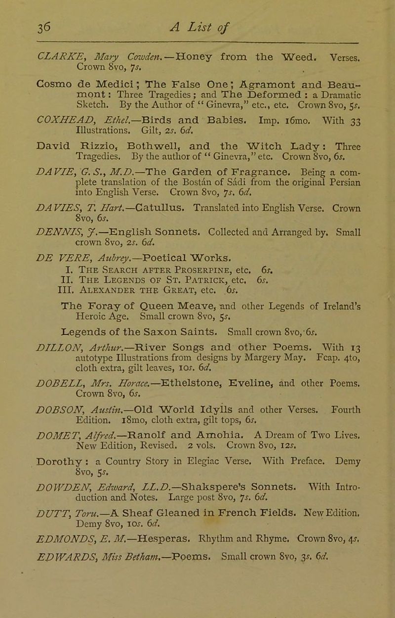 CLARKE, Mary Cowden.—Honey from the Weed. Verses. Crown 8vo, 7s. Cosmo de Medici; The False One; Agramont and Beau- mont : Three Tragedies; and The Deformed : a Dramatic Sketch. By the Author of “ Ginevra,” etc., etc. Crown Svo, 5r. COXHEAD, Ethel.—Birds and Babies. Imp. i6mo. With 33 Illustrations. Gilt, 2s. 6d. David Rizzio, Both well, and the Witch Lady: Three Tragedies. By the author of “ Ginevra,” etc. Crown 8vo, 6s. DAVIE, G.S., M.D.—The Garden of Fragrance. Being a com- plete translation of the Bostan of Sadi from the original Persian into English Verse. Crown 8vo, Js. 6d. DAVIES, T. Hart.—Catullus. Translated into English Verse. Crown Svo, 6s. DENNIS, J.—English Sonnets. Collected and Arranged by. Small crown Svo, 2s. 6d. DE VERE, Aubrey.—Poetical Works. I. The Search after Proserpine, etc. 6s. II. The Legends of St. Patrick, etc. 6r. III. Alexander the Great, etc. 6s. The Foray of Queen Meave, and other Legends of Ireland’s Heroic Age. Small crown 8vo, Sr. Legends of the Saxon Saints. Small crown Svo,• 6s. DILLON, Arthur.—River Songs and other Poems. With 13 autotype Illustrations from designs by Margery May. Fcap. 4to, cloth extra, gilt leaves, ior. 6d. DOBELL, Mrs. Horace.—Ethelstone, Eveline, and other Poems. Crown Svo, 6s. DOBSON, Austin.—Old World Idylls and other Verses. Fourth Edition. iSmo, cloth extra, gilt tops, 6s. DOMET, Alfred.—Ranolf and Amohia. A Dream of Two Lives. New Edition, Revised. 2 vols. Crown 8vo, 12s. Dorothy : a Countiy Story in Elegiac Verse. With Preface. Demy Svo, 5s. DOWDEN, Edward, LL.D.—Shakspere’s Sonnets. With Intro- duction and Notes. Large post 8vo, ys. 6d. DUTT, Torn.—A Sheaf Gleaned in French Fields. New Edition. Demy 8vo, ior. 6d. EDMONDS, E. M.—Hesperas. Rhythm and Rhyme. Crown 8vo, 41-. EDWARDS, Miss Betham.—Poems. Small crown Svo, 3s. 6d.