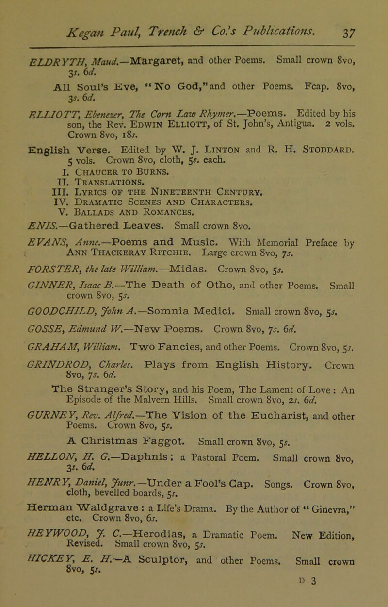 ELDRYTH, Maud.—Margaret, and other Poems. Small crown 8vo, 3*. 6d. All Soul’s Eve, “No God,”and other Poems. Fcap. 8vo, 3-r. 6d. ELLIOTT, Ebenezer, The Corn Law Rhymer.—Poems. Edited by his son, the Rev. Edwin Elliott, of St. John’s, Antigua. 2 vols. Crown 8vo, i8j. English Verse. Edited by W. J. Linton and R. H. Stoddard. 5 vols. Crown 8vo, cloth, 5-r. each. I. Ciiaucer to Burns. II. Translations. III. Lyrics of the Nineteenth Century. IV. Dramatic Scenes and Characters. V. Ballads and Romances. ENIS.—Gathered Leaves. Small crown 8vo. EVAILS, Anne.—Poems and Music. With Memorial Preface by Ann Thackeray Ritchie. Large crown 8vo, 7s. FORSTER, ihelate William.—Midas. Crown 8vo, 5j-. GINNER, Isaac B.—The Death of Otho, and other Poems. Small crown 8vo, 5s. GOODCHILD, John A.—Somnia Medici. Small crown 8vo, 5s. GOSSE, Edmund W.—New Poems. Crown 8vo, Js. 6d. GRAHAM, William. Two Fancies, and other Poems. Crown 8vo, 5^. GRINDROD, Charles. Plays from English History. Crown 8vo, 7s. 6d. The Stranger’s Story, and his Poem, The Lament of Love : An Episode of the Malvern Hills. Small crown 8vo, 2s. 6d. GURNEY, Rev. Alfred.—The Vision of the Eucharist, and other Poems. Crown 8vo, 5^. A Christmas Faggot. Small crown 8vo, 5s. HELLON, H. G.—Daphnis ; a Pastoral Poem. Small crown 8vo, 3L 6d. IIENR Y, Daniel, Junr.—Under a Fool’s Cap. Songs. Crown 8vo, cloth, bevelled boards, 5^. Herman Waldgrave : a Life’s Drama. By the Author of “ Ginevra,” etc. Crown 8vo, 6s. HEYWOOD, y. C.—Herodias, a Dramatic Poem. New Edition, Revised. Small crown 8vo, Sj. IIICKEY, E. II.-—A Sculptor, and other Poems. 8vo, 5*. Small crown