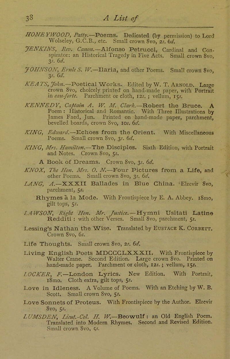 HONEYWOOD, Patty.—Poems. Dedicated (by permission) to Lord Wolseley, G.C.B., etc. Small crown 8vo, 2r. 6d. JENKINS, Rev. Canon.—Alfonso Petrucci, Cardinal and Con- spirator: an Historical Tragedy in Five Acts. Small crown 8vo, 3-r. 6d. J 0IIArS0AT, Ernie S. W.—Ilaria, and other Poems. Small crown 8vo, y. 6d. KEATS, John.—Poetical'Works. Edited by W. T. Arnold. Large crown 8vo, choicely printed on hand-made paper, with Portrait mean-forte. Parchment or cloth, 12s. ; vellum, ifp. KEArNEDY, Captain A. IV. M. Clark.—Robert the Bruce. A Poem : Historical and Romantic. With Three Illustrations by James Faed, Jun. Printed on hand-made paper, parchment, bevelled boards, crown 8vo, ion 6d. KING, Edward.—Echoes from the Orient. With Miscellaneous Poems. Small crown 8vo, 35. 6d. KING, Mrs. Hamilton.—The Disciples. Sixth Edition, with Portrait and Notes. Crown 8vo, Sr. A Book of Dreams. Crown 8vo, 3r. 6d. KNOX, The Hon. Mrs. O. N.—Four Pictures from a Life, and other Poems. Small crown 8vo, 31. 6d. LANG, A.—XXXII Ballades in Blue China. 'Elzevir 8vo, parchment, 5r. Rhymes a la Mode. With Frontispiece by E. A. Abbey. i8mo, gilt tops, Sr. LAWSON, Right Hon. Mr. Justice. — Hymni Usitati Latine Redditi : with other Verses. Small 8vo, parchment, 5r. Lessing’s Nathan the Wise. Translated by Eustace K. Corbett. Crown 8vo, 6r. Life Thoughts. Small crown 8vo, 2r. 6d. Living English Poets MDCCGLXXXII. With Frontispiece by Walter Crane. Second Edition. Large crown 8vo. Printed on hand-made paper. Parchment or cloth, I2r.; vellum, iSr. LOCKER, F.—London Lyrics. New Edition. With Portrait, i8mo. Cloth extra, gilt tops, Sr. Love in Idleness. A Volume of Poems. With an Etching by W. B. Scott. Small crown 8vo, Sr. Love Sonnets of Proteus. With Frontispiece by the Author. Elzevir 8vo, 5-r. LUMSDEN, Lieut.-Col. II. W.—Beowulf: an Old English Poem. Translated into Modem Rhymes. Second and Revised Edition. Small crown 8vo, Sr.