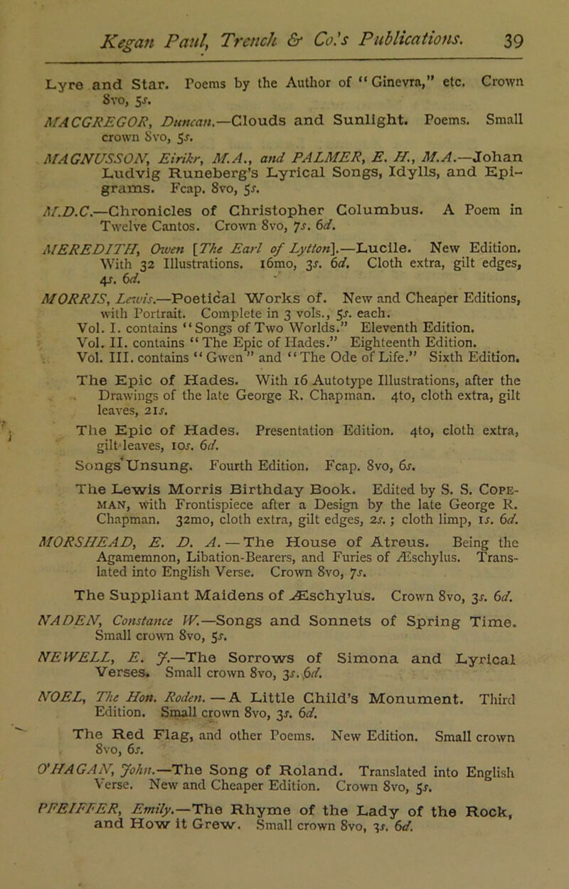 Lyre and Star. Toems by the Author of “ Ginevra,” etc. Crown 8 vo, 5.s'. ASA CGREGOR, Duncan.—Clouds and Sunlight. Poems. Small crown Svo, 5-r. ATAGNC/SSON, Eirikr, AT.A., and PALATER, E. H, AT.A.—Johan Lvidvig Runeberg’s Lyrical Songs, Idylls, and Epi- grams. Fcap. Svo, 5r. AT.D.C.—Chronicles of Christopher Columbus. A Poem in Twelve Cantos. Crown 8vo, Js. 6d. AIEREDITH, Chven [The Earl of Lyttort\.—Lucile. New Edition. With 32 Illustrations. i6mo, 31. 6d. Cloth extra, gilt edges, 4s. 6d. ATORR/S, Lewis.—Poetical Works of. New and Cheaper Editions, with Portrait. Complete in 3 vols., 3s. each. Vol. I. contains “Songs of Two Worlds.” Eleventh Edition. Vol. II. contains “ The Epic of Hades.” Eighteenth Edition. Vol. III. contains “ Gwen ” and ‘ ‘ The Ode of Life.” Sixth Edition. The Epic of Hades. With 16 Autotype Illustrations, after the Drawings of the late George R. Chapman. 4to, cloth extra, gilt leaves, 2is. The Epic of Hades. Presentation Edition. 4to, cloth extra, gilt leaves, ior. 6d. Songs'Unsung. Fourth Edition. Fcap. 8vo, 6s. The Lewis Morris Birthday Book. Edited by S. S. Cope- man, with Frontispiece after a Design by the late George R. Chapman. 32010, cloth extra, gilt edges, 2s.; cloth limp, ir. 6d. MORSHEAD, E. D. A. — The House of Atreus. Being the Agamemnon, Libation-Bearers, and Furies of rilschylus. Trans- lated into English Verse. Crown 8vo, Js. The Suppliant Maidens of -<Eschylus. Crown Svo, 3^ 6d. NADEN, Constance W.—Songs and Sonnets of Spring Time. Small crown Svo, 5s. NEWELL, E. J.—The Sorrows of Simona and Lyrical Verses. Small crown 8vo, 3s. $d. NOEL, The Hon. Roden. — A Little Child’s Monument. Third Edition. Small crown 8vo, 3s. 6d. The Red Flag, and other Poems. New Edition. Small crown 8vo, 6s. O'HAGAN, John.—The Song of Roland. Translated into English Verse. New and Cheaper Edition. Crown 8vo, Sr. PFEIFFER, Emily.—The Rhyme of the Lady of the Rock, and How it Grew. Small crown Svo, 3s. 6d.