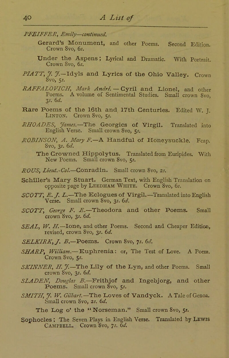 PFEIFFER, Emily—continued. Gerard’s Monument, and other Poems. Second Edition. Crown Svo, 6s. Under the Aspens; Lyrical and Dramatic. With Portrait. Crown Svo, 6s. PIATT,; J. y.—Idyls and Lyrics of the Ohio Valley. Crown 8vo, Sr. RAFFALOVICH, Mark AndrJ. — Cyril and Lionel, and other Poems. A volume of Sentimental Studies. Small crown Svo, 3-r. 6d. Hare Poems of the 16th and 17th Centuries. Edited W. J. Linton. Crown 8vo, 5-r. RHOADES, James.—The Georgies of Virgil. Translated into English Verse. Small crown 8vo, 5-r. ROBIArSON, A. Mary F.—A Handful of Honeysuckle. Fcap. Svo, 3*. 6d. The Crowned Hippolytus. Translated from Euripides. With New Poems. Small crown 8vo, 5r. ROUS, Lieut.-Col.—Conradin. Small crown 8vo, 2s. Schiller’s Mary Stuart. German Text, with English Translation on opposite page by Leedham White. Crown 8vo, 6s. SCOTT, E.J. L.—The Eclogues of Virgil.—Translated into English Verse. Small crown 8vo, 3j. 6d. SCOTT, George F. E.—Theodora and other Poems. Small crown Svo, 3-r. 6d. SEAL, IV. H.—lone, and other Poems. Second and Cheaper Edition, revised, crown Svo, 3r. 6d. SELKIRK, J. B.—Poems. Crown 8vo, Js. 6d. SHARP, William.— Euphrenia: or, The Test of Love. A Poem. Crown Svo, 5r. SKINNER, H. J.—The Lily of the Lyn, and other Poems. Small crown 8vo, 3-r. 6d. SLADEN, Douglas B.—Frithjof and Ingehjorg, and other Poems. Small crown 8vo, 5s. SMITH, J. W. Gilbart.—The Loves of Vandyck. A Tale of Genoa. Small crown 8vo, 2s. 6d. The Log o’ the “Norseman.” Small crown 8vo, 5r. Sophocles ; The Seven Plays in English Verse. Translated by Lewis Campbell. Crown 8vo, 7s. 6d.