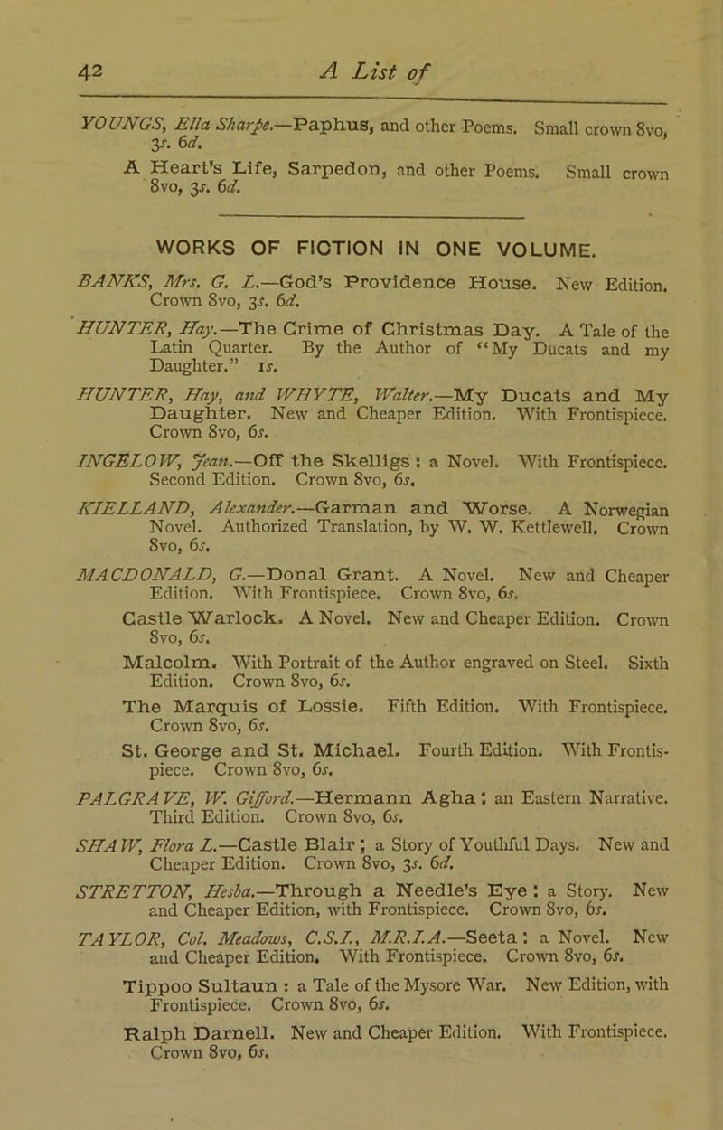 YOUNGS, Ella Sharpe.—Paphus, and other Poems. Small crown 8vo. 3-r. 6d. A Heart’s Life, Sarpedon, and other Poems. Small crown 8 vo, 3s. 6d. WORKS OF FICTION IN ONE VOLUME. BANNS, Mrs. G. Z.—God’s Providence House. New Edition. Crown 8vo, 3s. 6d. HUNTER, Hay.—The Grime of Christmas Day. A Tale of the Latin Quarter. By the Author of “My Ducats and my Daughter.” is. HUNTER, Hay, and WHYTE, Walter.—My Ducats and My Daughter. New and Cheaper Edition. With Frontispiece. Crown 8vo, 6.?. INGELOW, yean.—Off the Skelligs : a Novel. With Frontispiece. Second Edition. Crown 8vo, 6s, KIELLAND, Alexander.—Garman and Worse. A Norwegian Novel. Authorized Translation, by W. W. Kettlewell. Crown 8vo, 6s. MACDONALD, G.—Donal Grant. A Novel. New and Cheaper Edition. With Frontispiece. Crown 8vo, 6s. Castle Warlock. A Novel. New and Cheaper Edition. Crown 8vo, 6s. Malcolm. With Portrait of the Author engraved on Steel. Sixth Edition. Crown Svo, 6s. The Marquis of Lossie. Fifth Edition. With Frontispiece. Crown Svo, 6s. St. George and St. Michael. Fourth Edition. With Frontis- piece. Crown Svo, 6s. PALGRAVE, W. Gifford. — Hermann Agha : an Eastern Narrative. Third Edition. Crown 8vo, 6x. SIIA W, Flora L.—Castle Blair a Story of Youthful Days. New and Cheaper Edition. Crown 8vo, 2s- 6<f. STRETTON, Hesba.—Through a Needle’s Eye : a Story. New and Cheaper Edition, with Frontispiece. Crown Svo, 6s. TAYLOR, Col. Meadows, C.S.L, M.R.LA.—Seeta.: a Novel. New and Cheaper Edition. With Frontispiece. Crown 8vo, 6s. Tippoo Sultaun : a Tale of the Mysore War. New Edition, with Frontispiece. Crown 8vo, 6s. Ralph Darnell. New and Cheaper Edition. With Frontispiece. Crown Svo, 6s,
