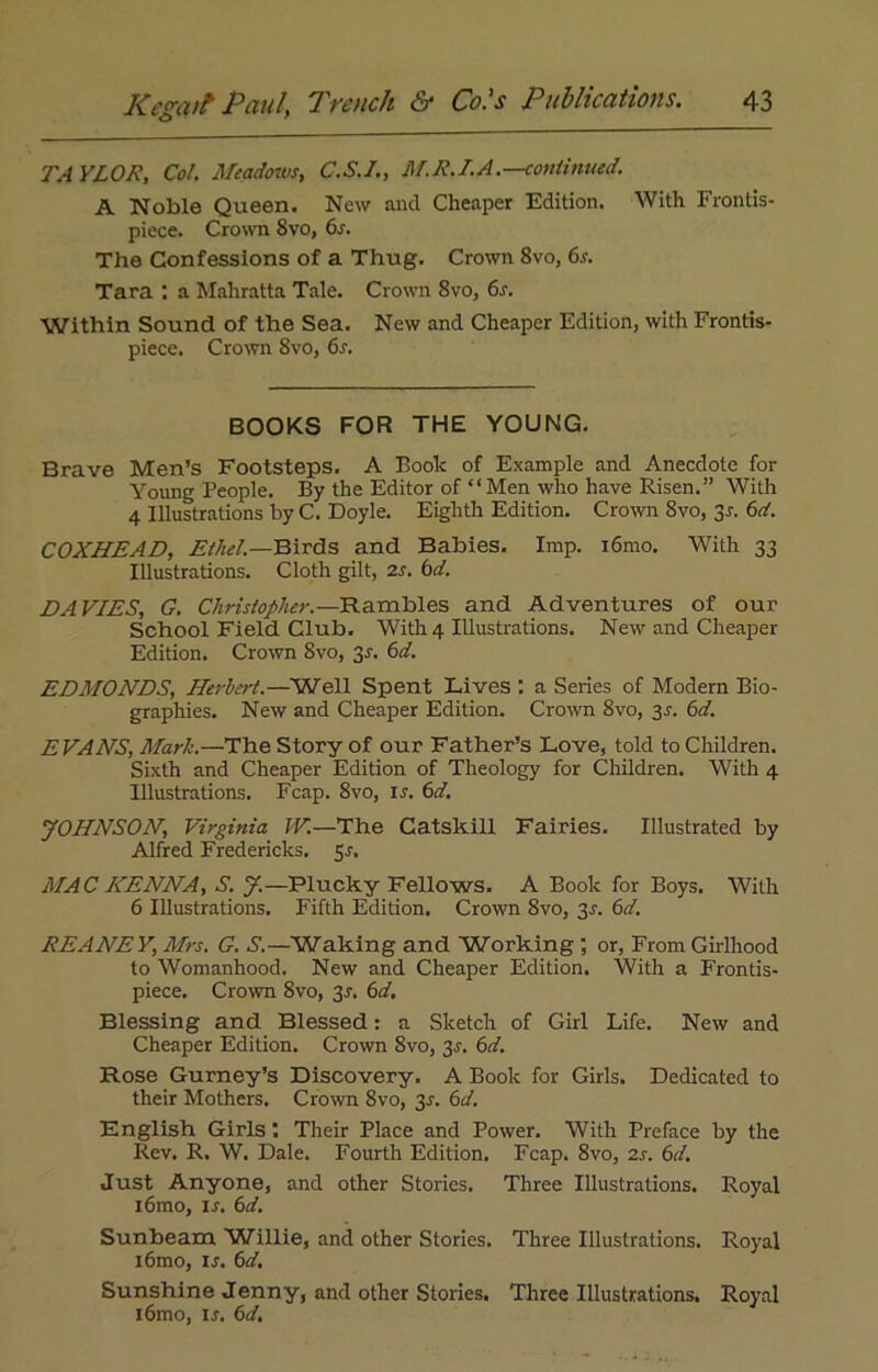 TA YLOR, Col. Meadows, C.S.I., M.R.I.A.—continued. A Noble Queen. New and Cheaper Edition. With Frontis- piece. Crown 8vo, 6s. The Confessions of a Thug. Crown 8vo, 6s. Tara : a Mahratta Tale. Crown 8vo, 6s. Within Sound of the Sea. New and Cheaper Edition, with Frontis- piece. Crown 8vo, 6s. BOOKS FOR THE YOUNG. Brave Men’s Footsteps. A Book of Example and Anecdote for Young People. By the Editor of “ Men who have Risen.” With 4 Illustrations byC. Doyle. Eighth Edition. Crown 8vo, 3-r. 6d. COXHEAD, Ethel—Birds and Babies. Imp. i6mo. With 33 Illustrations. Cloth gilt, 2s. 6d. DAVIES, G. Christopher.— Rambles and Adventures of our School Field Club. With 4 Illustrations. New and Cheaper Edition. Crown 8vo, 3^. 6d. EDMONDS, Herbert.—Well Spent Lives: a Series of Modern Bio- graphies. New and Cheaper Edition. Crown 8vo, 3r. 6d. EVANS, Mark.—The Story of our Father’s Love, told to Children. Sixth and Cheaper Edition of Theology for Children. With 4 Illustrations. Fcap. 8vo, is. 6d. JOHNSON, Virginia IV.—The Catskill Fairies. Illustrated by Alfred Fredericks. 5J. MAC HENNA, S. J.—Plucky Fellows. A Book for Boys. With 6 Illustrations. Fifth Edition. Crown 8vo, 3r. 6d. REANEV, Mrs. G. S.—Waking and Working ; or, From Girlhood to Womanhood. New and Cheaper Edition. With a Frontis- piece. Crown 8vo, 3r. 6d. Blessing and Blessed: a Sketch of Girl Life. New and Cheaper Edition. Crown 8vo, 3J. 6d. Rose Gurney’s Discovery. A Book for Girls. Dedicated to their Mothers. Crown 8vo, 3J. 6al. English Girls Their Place and Power. With Preface by the Rev. R. W. Dale. Fourth Edition. Fcap. 8vo, 2s. 6d. Just Anyone, and other Stories. Three Illustrations. Royal i6mo, in 6d. Sunbeam Willie, and other Stories. Three Illustrations. Royal i6mo, in 6d. Sunshine Jenny, and other Stories. Three Illustrations. Royal i6mo, ir. 6d.