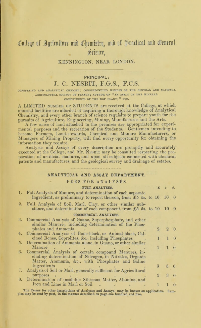 (Ciilltge nf flgritttltott null ^jjmfetrtj, null nf friirtirnl null (Stern l mtm, KENNINGTON, NEAR LONDON. PRINCIPAL: J. C. NESBIT, F.G.S., F.C.S. CONSULTING AND ANALYTICAL CHEMIST; CORRESPONDING MEMBER OF THE CENTRAL AND NATIONAL AGRICULTURAL SOCIETY OF FRANCE; AUTHOR OF “AN ESSAY ON THE MINERAL CONSTITUENTS OF THE HOP PLANT;” ETC. A LIMITED number OF STUDENTS are received at the College, at which unusual facilities are afforded of acquiring a thorough knowledge of Analytical Chemistry, and every other branch of science requisite to prepare youth for the pursuits of Agriculture, Engineering, Mining, Manufactures and the Arts. A few acres of land attached to the premises are appropriated for experi- mental purposes and the recreation of the Students. Gentlemen intending to become Farmers, Land-stewards, Chemical and Manure Manufacturers, or Managers of Mining Property, wTill find every opportunity for obtaining the information they require. Analyses and Assays of every description are promptly and accurately executed at the College, and Mr. Nesbit may be consulted respecting the pre- paration of artificial manures, and upon all subjects connected with chemical patents and manufactures, and the geological survey and drainage of estates. ANALYTICAL AND ASSAY DEPARTMENT. FEES FOE ANALYSES. FULL ANALYSES. £ 1. Full Analysis of Manure, and determination of each separate ingredient, as preliminary to report thereon, from £5 5s. to 10 2. Full Analysis of Soil, Marl, Clay, or other similar sub- stance, and determination of each component, from £5 5s. to 10 COMMERCIAL ANALYSES. 3. Commercial Analysis of Guano, Superphosphate, and other similar Manure; including determination of the Phos- phates and Ammonia ..... 2 4. Commercial Analysis of Bone-black, or Animal-black, Cal- cined Bones, Coprolites, &c., including Phosphates . 1 5. Determination of Ammonia alone, in Guano, or other similar Manure ...... .1 6. Commercial Analysis of certain compound Manures, in- cluding determination of Nitrogen, in Nitrates, Organic Matter, Ammonia, &c., with Phosphates and Saline Ingredients . . .3 7. Analysis of Soil or Marl, generally sufficient for Agricultural purposes . . . .3 8. Determination of insoluble Siliceous Matter, Alumina, and Iron and Lime in Marl or Soil .... 1 * d. 10 0 10 0 2 0 1 0 1 0 3 0 3 0 l 0 The Terms for other descriptions of Analyses and Assays, may he known on application. Sam- ples may be sent by post, in the manner described on page one hundred and five.