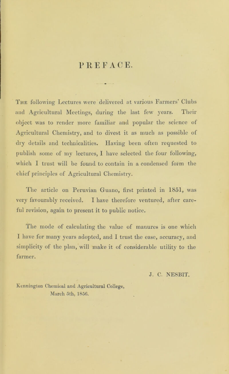 r R E F A C E. The following Lectures were delivered at various Farmers’ Clubs and Agricultural Meetings, during the last few' years. Their object was to render more familiar and popular the science of Agricultural Chemistry, and to divest it as much as possible of dry details and technicalities. Having been often requested to publish some of my lectures, I have selected the four following, which I trust will be found to contain in a condensed form the chief principles of Agricultural Chemistry. The article on Peruvian Guano, first printed in 1851, was very favourably received. I have therefore ventured, after care- ful revision, again to present it to public notice. The mode of calculating the value of manures is one which I have for many years adopted, and I trust the ease, accuracy, and simplicity of the plan, will make it of considerable utility to the farmer. Kennington Chemical and Agricultural College, March 5th, 1856. J. C. NESB1T.