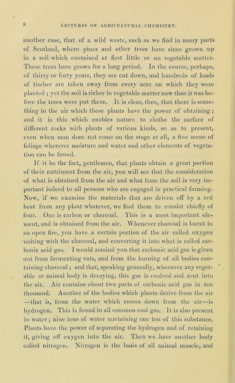 another case, that of a wild waste, such as we find in many parts of Scotland, where pines and other trees have since grown up in a soil which contained at first little or no vegetable matter. These trees have grown for a long period. In the course, perhaps, of thirty or forty years, they are cut down, and hundreds of loads of timber are taken away from every acre on which they were planted ; yet the soil is richer in vegetable matter now than it was be- fore the trees were put there. It is clear, then, that there is some- thing in the air which these plants have the power of obtaining ; and it is this which enables nature to clothe the surface of different rocks with plants of various kinds, so as to present, even when man does not come on the stage at all, a fine scene of foliage wherever moisture and water and other elements of vegeta- tion can be found. If it be the fact, gentlemen, that plants obtain a great portion of their nutriment from the air, you will see that the consideration of what is obtained from the air and what from the soil is very im- portant indeed to all persons who are engaged in practical farming. Now, if we examine the materials that are driven off by a red heat from any plant whatever, we find them to consist chiefly of four. One is carbon or charcoal. This is a most important ele- ment, and is obtained from the air. Whenever charcoal is burnt in an open lire, you have a certain portion of the air called oxygen uniting with the charcoal, and converting it into what is called car- bonic acid gas. I would remind you that carbonic acid gas is given out from fermenting vats, and from the burning of all bodies con- taining charcoal; and that, speaking generally, whenever, any veget- able or animal body is decaying, this gas is evolved and sent into the air. Air contains about two parts of carbonic acid gas in ten thousand. Another of the bodies which plants derive from the air —that is, from the water which comes down from the air—is hydrogen. This is found in all common coal gas. It is also present in water ; nine tons of water containing one ton of this substance. Plants have the power of separating the hydrogen and of retaining it, giving off oxygen into the air. Then we have another body called nitrogen. Nitrogen is the basis of all animal muscle, and