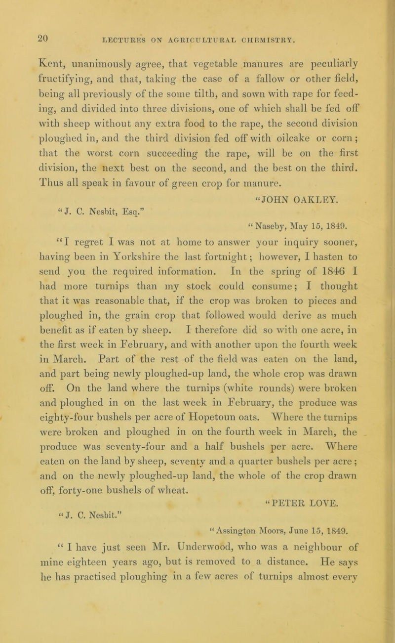 Kent, unanimously agree, that vegetable manures are peculiarly fructifying, and that, taking the case of a fallow or other held, being all previously of the some tilth, and sown with rape for feed- ing, and divided into three divisions, one of which shall be fed off with sheep without any extra food to the rape, the second division ploughed in, and the third division fed off with oilcake or corn ; that the worst corn succeeding the rape, will be on the first division, the next best on the second, and the best on the third. Thus all speak in favour of green crop for manure. “JOHN OAKLEY. “ J. C. Ncsbit, Esq.” “ Naseby, May 15, 1849. “I regret I was not at home to answer your inquiry sooner, having been in Yorkshire the last fortnight; however, I hasten to send you the required information. In the spring of 1846 I had more turnips than my stock could consume; I thought that it was reasonable that, if the crop was broken to pieces and ploughed in, the grain crop that followed would derive as much benefit as if eaten by sheep. I therefore did so with one acre, in the first week in February, and with another upon the fourth week in March. Part of the rest of the field was eaten on the land, and part being newly ploughed-up land, the whole crop was drawn off. On the land where the turnips (white rounds) were broken and ploughed in on the last week in February^, the produce was eighty-four bushels per acre of Hopetoun oats. Where the turnips were broken and ploughed in on the fourth week in March, the produce was seventy-four and a half bushels per acre. Where eaten on the land by sheep, seventy and a quarter bushels per acre ; and on the newly ploughed-up land, the whole of the crop drawn off, forty-one bushels of wheat. “PETER LOVE. « J. C. Nesbit.” “Assington Moors, June 15, 1S49. “ I have just seen Mr. Underwood, who was a neighbour of mine eighteen years ago, but is removed to a distance. He says he has practised ploughing in a few acres of turnips almost every