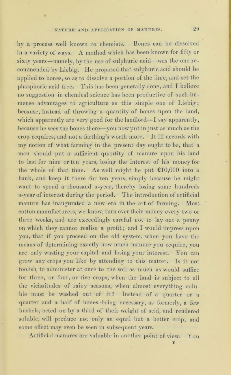 » by a process well known to chemists. Bones can be dissolved in a variety of ways. A method which has been known for fifty or sixty years—namely, by the use of sulphuric acid—was the one re- commended by Liebig. He proposed that sulphuric acid should be applied to bones, so as to dissolve a portion of the lime, and set the phosphoric acid free. This has been generally done, and I believe no suggestion in chemical science has been productive of such im- mense advantages to agriculture as this simple one of Liebig; because, instead of throwing a quantity of bones upon the land, which apparently are very good for the landlord—I say apparently, because he sees the bones there—you now put in just as much as the crop requires, and not a farthing’s worth more. It ill accords with my notion of what farming in the present day ought to be, that a man should put a sufficient quantity of manure upon his land to last for nine or ten years, losing the interest of his money for the whole of that time. As well might he put £10,000 into a bank, and keep it there for ten years, simply because he might want to spend a thousand a-year, thereby losing some hundreds a-year of interest during the period. The introduction of artificial manure has inaugurated a new era in the art of farming. Most cotton manufacturers, we know, turn over their money every two or three weeks, and are exceedingly careful not to lay out a penny on which they cannot realise a profit; and I would impress upon you, that if you proceed on the old system, when you have the means of determining exactly how much manure you require, you are only wasting your capital and losing your interest. You can grow any crops you like by attending to this matter. Is it not foolish to administer at once to the soil as much as would suffice for three, or four, or five crops, when the land is subject to all the vicissitudes of rainy seasons, when almost everything solu- ble must be washed out of it ? Instead of a quarter or a quarter and a half of bones being necessary, as formerly, a few bushels, acted on by a third of their weight of acid, and rendered soluble, will produce not only an equal but a better crop, and some effect may even be seen in subsequent years. Artificial manures are valuable in another point of view. You E