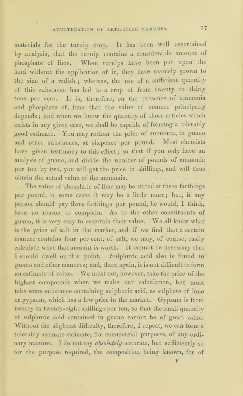 materials for the turnip crop. It has been well ascertained by analysis, that the turnip contains a considerable amount ot phosphate of lime. When turnips have been put upon the land without the application of it, they have scarcely grown to the size of a radish ; whereas, the use of a sufficient quantity of this substance has led to a crop of from twenty to thirty tons per acre. It is, therefore, on the presence of ammonia and phosphate of. lime that the value of manure principally depends ; and when we know the quantity of those articles which exists in any given case, we shall be capable of forming a tolerably good estimate. You may reckon the price of ammonia, in guano and other substances, at sixpence per pound. Most chemists have given testimony to this effect; so that if you only have an analysis of guano, and divide the number of pounds of ammonia per ton by two, you will get the price in shillings, and will thus obtain the actual value of the ammonia. The value of phosphate of lime may be stated at three farthings per pound, in some cases it may be a little more; but, if any person should pay three farthings per pound, he would, I think, have no reason to complain. As to the other constituents of guano, it is very easy to ascertain their value. We all know what is the price of salt in the market, and if we find that a certain manure contains four per cent, of salt, we may, of course, easily calculate what that amount is worth. It cannot be necessary that I should dwell on this point. Sulphuric acid also is found in guano and other manures; and, there again, it is not difficult to form an estimate of value. We must not, however, take the price of the highest compounds when we make our calculation, but must take some substance containing sulphuric acid, as sulphate of lime or gypsum, which has a low price in the market. Gypsum is from twenty to twenty-eight shillings per ton, so that the small quantity of sulphuric acid contained in guano cannot be of great value. Without the slightest difficulty, therefore, I repeat, we can form a tolerably accurate estimate, for commercial purposes, of any ordi- nary manure. I do not say absolutely accurate, but sufficiently so for the purpose required, the composition being known, for of F