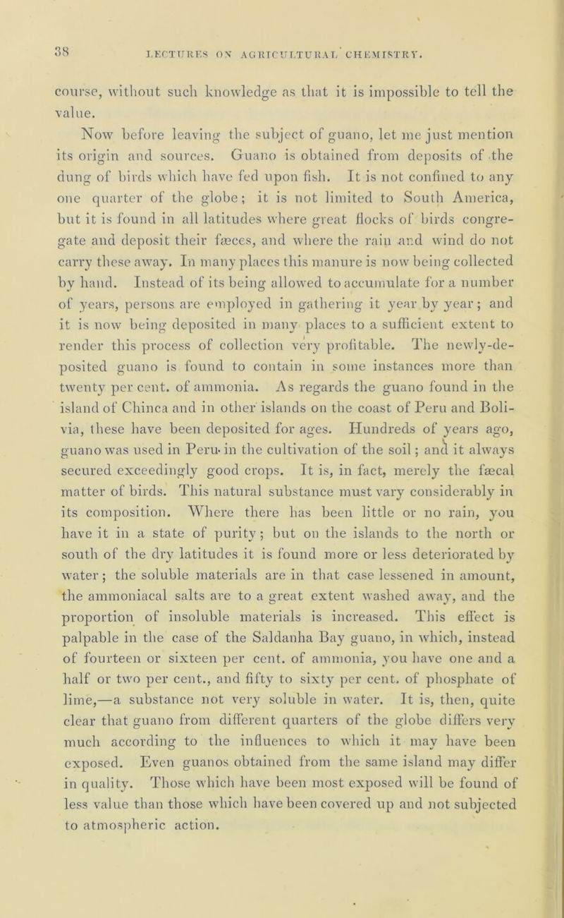 course, without such knowledge as that it is impossible to tell the value. Now before leaving the subject of guano, let me just mention its origin and sources. Guano is obtained from deposits of the dung of birds which have fed upon fish. It is not confined to any one quarter of the globe; it is not limited to South America, but it is found in all latitudes where great flocks of birds congre- gate and deposit their fasces, and where the rain and wind do not carry these away. In many places this manure is now being collected by hand. Instead of its being allowed to accumulate for a number of years, persons are employed in gathering it year by year; and it is now being deposited in many places to a sufficient extent to render this process of collection very profitable. The newly-de- posited guano is found to contain in some instances more than twenty per cent, of ammonia. As regards the guano found in the island of Cliinca and in other islands on the coast of Peru and Boli- via, these have been deposited for ages. Hundreds of years ago, guano was used in Peru-in the cultivation of the soil; anti it always secured exceedingly good crops. It is, in fact, merely the faecal matter of birds. This natural substance must vary considerably in its composition. Where there has been little or no rain, you have it in a state of purity; but on the islands to the north or south of the dry latitudes it is found more or less deteriorated by water; the soluble materials are in that case lessened in amount, the ammoniacal salts are to a great extent washed away, and the proportion of insoluble materials is increased. This effect is palpable in the case of the Saldanha Bay guano, in which, instead of fourteen or sixteen per cent, of ammonia, you have one and a half or two per cent.., and fifty to sixty per cent, of phosphate of lime,—a substance not very soluble in water. It is, then, quite clear that guano from different quarters of the globe differs very much according to the influences to which it mav have been exposed. Even guanos obtained from the same island may differ in quality. Those which have been most exposed will be found of less value than those which have been covered up and not subjected to atmospheric action.