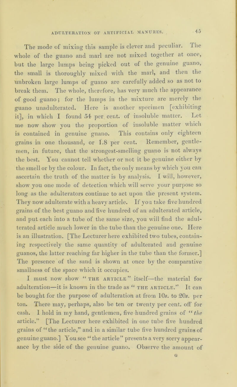 43 The mode of mixing this sample is clever and peculiar. Die whole of the guano and marl are not mixed together at once, but the large lumps being picked out of the genuine guano, the small is thoroughly mixed with the marl, and then tlie unbroken large lumps of guano are carefully added so as not to break them. The whole, therefore, has very much the appearance of good guano; for the lumps in the mixture are merely the guano unadulterated. Here is another specimen [exhibiting it], in which I found 54 per cent, of insoluble matter. Let me now show you the proportion of insoluble matter which is contained in genuine guano. This contains only eighteen grains in one thousand, or 1.8 per cent. Remember, gentle- men, in future, that the strongest-smelling guano is not always the best. You cannot tell whether or not it be genuine either by the smell or by the colour. In fact, the only means b}r which you can ascertain the truth of the matter is by analysis. I will, however, show you one mode of detection which will serve your purpose so long as the adulterators continue to act upon the present system. They now adulterate with a heavy article. If you take five hundred grains of the best guano and five hundred of an adulterated article, and put each into a tube of the same size, you will find the adul- terated article much lower in the tube than the genuine one. Here is an illustration. [The Lecturer here exhibited two tubes, contain- ing respectively the same quantity of adulterated and genuine guanos, the latter reaching far higher in the tube than the former.] The presence of the sand is shown at once by the comparative smallness of the space which it occupies. I must now show “the article” itself—the material for adulteration—it is known in the trade as “ the art-icle.” It can be bought for the purpose of adulteration at from 10.?. to 20s. per ton. There may, perhaps, also be ten or twenty per cent, off for cash. I hold in my hand, gentlemen, five hundred grains of “ the article.” [The Lecturer here exhibited in one tube five hundred grains of “the article,” and in a similar tube five hundred grains of genuine guano,] You see “ the article ” presents a very sorry appear- ance by the side of the genuine guano. Observe the amount of G
