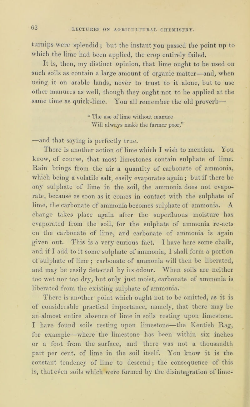 turnips were splendid; but the instant you passed the point up to which the lime had been applied, the crop entirely failed. It is, then, my distinct opinion, that lime ought to be used on such soils as contain a large amount of organic matter—and, when using it on arable lands, never to trust to it alone, but to use other manures as well, though they ought not to be applied at the same time as quick-lime. You all remember the old proverb— “ The use of lime without manure Will always make the farmer poor,” —and that saying is perfectly true. There is another action of lime which I wish to mention. You know, of course, that most limestones contain sulphate of lime. Rain brings from the air a quantity of carbonate of ammonia, which being a volatile salt, easily evaporates again ; but if there be any sulphate of lime in the soil, the ammonia does not evapo- rate, because as soon as it comes in contact with the suljihate of lime, the carbonate of ammonia becomes sulphate of ammonia. A change takes place again after the superfluous moisture has evaporated from the soil, for the sulphate of ammonia re-acts on the carbonate of lime, and carbonate of ammonia is again given out. This is a very curious fact. I have here some chalk, and if I add to it some sulphate of ammonia, I shall form a portion of sulphate of lime ; carbonate of ammonia will then be liberated, and may be easily detected by ils odour. When soils are neither too wet nor too dry, but only just moist, carbonate of ammonia is liberated from the existing sulphate of ammonia. There is another point which ought not to be omitted, as it is of considerable practical importance, namely, that there may be an almost entire absence of lime in soils resting upon limestone. I have found soils resting upon limestone—the Kentish Rag, for example—where the limestone has been within six inches or a foot from the surface, and there was not a thousandth part per cent, of lime in the soil itself. You know it is the constant tendency of lime to descend ; the consequence of this is, that even soils which were formed by the disintegration of lime-