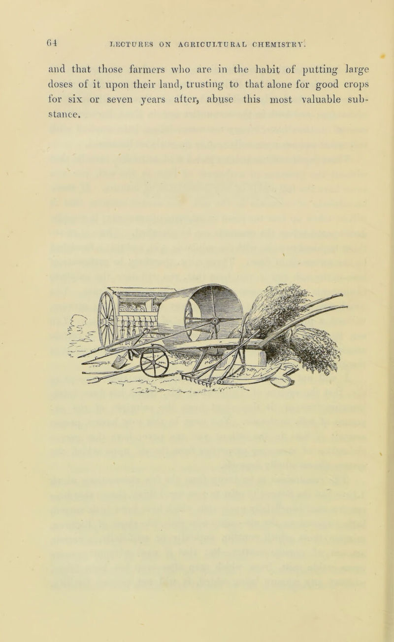 ancl that those farmers who are in the habit of putting large doses of it upon their land, trusting to that alone for good crops for six or seven years alter, abuse this most valuable sub- stance.