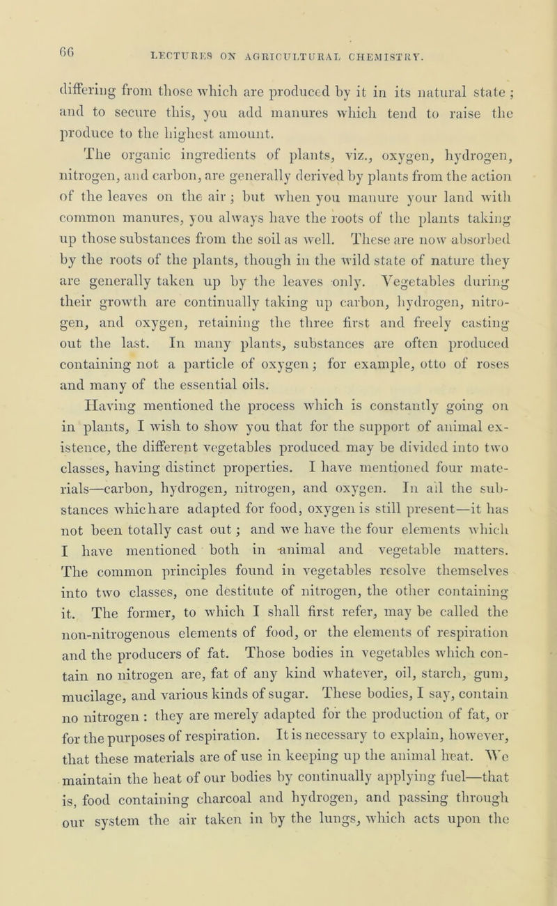 60 LECTURES ON AGRICULTURAL CHEMISTRY. differing from those which are produced by it in its natural state ; and to secure this, you add manures which tend to raise the produce to the highest amount. The organic ingredients of plants, viz., oxygen, hydrogen, nitrogen, and carbon, are generally derived by plants from the action of the leaves on the air ; but when you manure your land with common manures, you always have the roots of the plants taking- up those substances from the soil as well. These are now absorbed by the roots of the plants, though in the wild state of nature they are generally taken up by the leaves only. Vegetables during their growth are continually taking up carbon, hydrogen, nitro- gen, and oxygen, retaining the three first and freely casting- out the last. In many plants, substances are often produced containing- not a particle of oxygen; for example, otto of roses and many of the essential oils. Having mentioned the process which is constantly going on in plants, I wish to show you that for the support of animal ex- istence, the different vegetables produced may be divided into two classes, having distinct properties. I have mentioned four mate- rials—carbon, hydrogen, nitrogen, and oxygen. In ail the sub- stances whicliare adapted for food, oxygen is still present—it has not been totally cast out; and we have the four elements which I have mentioned both in -animal and vegetable matters. The common principles found in vegetables resolve themselves into two classes, one destitute of nitrogen, the other containing it. The former, to which I shall first refer, may be called the non-nitrogenous elements of food, or the elements of respiration and the producers of fat. Those bodies in vegetables which con- tain no nitrogen are, fat of any kind whatever, oil, starch, gum, mucilage, and various kinds of sugar. These bodies, I say, contain no nitrogen : they are merely adapted for the production of fat, or for the purposes of respiration. It is necessary to explain, however, that these materials are of use in keeping up the animal heat. We maintain the heat of our bodies by continually applying fuel—that is, food containing charcoal and hydrogen, and passing through our system the air taken in by the lungs, which acts upon the