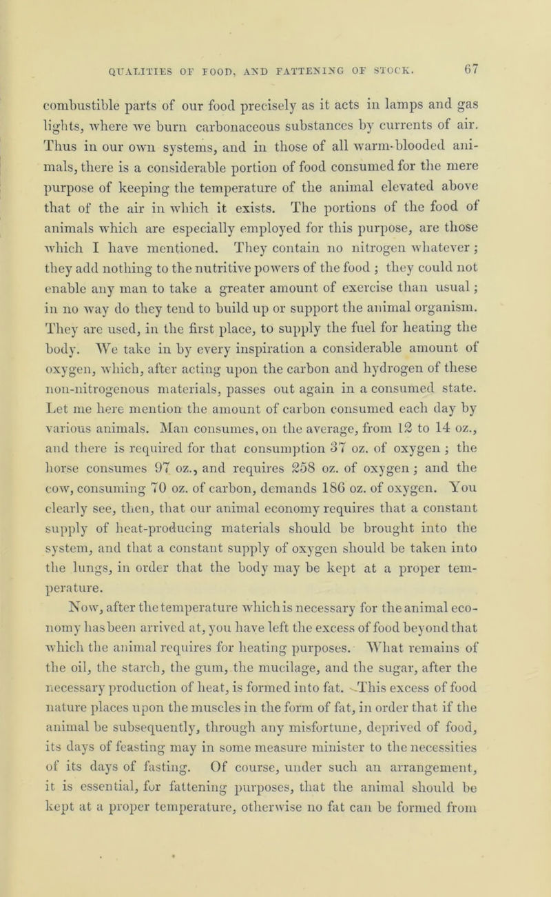 combustible parts of our food precisely as it acts in lamps and gas lights, where we burn carbonaceous substances by currents of air. Thus in our own systems, and in those of all warm-blooded ani- mals, there is a considerable portion of food consumed for the mere purpose of keeping the temperature of the animal elevated above that of the air in which it exists. The portions of the food of animals which are especially employed for this purpose, are those which I have mentioned. They contain no nitrogen whatever; they add nothing to the nutritive powers of the food ; they could not enable any man to take a greater amount of exercise than usual; in no way do they tend to build up or support the animal organism. They arc used, in the first place, to supply the fuel for heating the body. We take in by every inspiration a considerable amount of oxygen, which, after acting upon the carbon and hydrogen of these noil-nitrogenous materials, passes out again in a consumed state. Let me here mention the amount of carbon consumed each day by various animals. Man consumes, on the average, from 12 to 14 oz., and there is required for that consumption o7 oz. of oxygen ; the horse consumes 97 oz., and requires 258 oz. of oxygen; and the cow, consuming 70 oz. of carbon, demands 18G oz. of oxygen. You clearly see, then, that our animal economy requires that a constant supply of beat-producing materials should be brought into the system, and that a constant supply of oxygen should be taken into the lungs, in order that the body may be kept at a proper tem- perature. Now, after the temperature which is necessary for the animal eco- nomy has been arrived at, you have left the excess of food beyond that which the animal requires for heating purposes. What remains of the oil, the starch, the gum, the mucilage, and the sugar, after the necessary production of heat, is formed into fat. '-This excess of food nature places upon the muscles in the form of fat, in order that if the animal be subsequently, through any misfortune, deprived of food, its days of feasting may in some measure minister to the necessities of its days of fasting. Of course, under such an arrangement, it is essential, fur fattening purposes, that the animal should be kept at a proper temperature, otherwise no fat can be formed from
