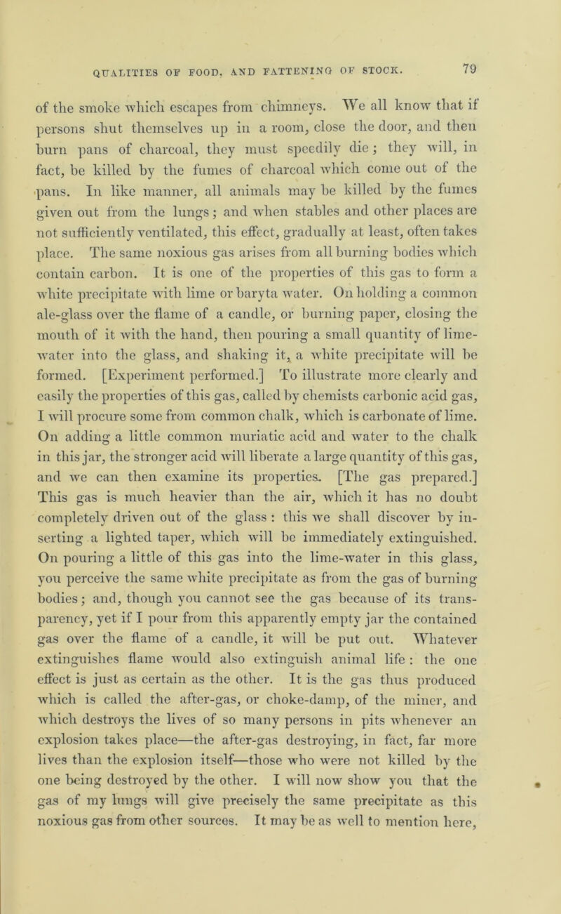 of the smoke which escapes from chimneys. We all know that if persons shut themselves up in a room, close the door, and then burn pans of charcoal, they must speedily die; they will, in fact, be killed by the fumes of charcoal which come out of the pans. In like manner, all animals may be killed by the fumes given out from the lungs; and when stables and other places are not sufficiently ventilated, this effect, gradually at least, often takes place. The same noxious gas arises from all burning bodies which contain carbon. It is one of the properties of this gas to form a white precipitate with lime or baryta water. On holding a common ale-glass over the flame of a candle, or burning paper, closing the mouth of it with the hand, then pouring a small quantity of lime- water into the glass, and shaking it, a white precipitate will he formed. [Experiment performed.] To illustrate more clearly and easily the properties of this gas, called by chemists carbonic acid gas, I will procure some from common chalk, which is carbonate of lime. On adding a little common muriatic acid and water to the chalk in this jar, the stronger acid will liberate a large quantity of this gas, and we can then examine its properties. [The gas prepared.] This gas is much heavier than the air, which it has no doubt completely driven out of the glass : this we shall discover by in- serting a lighted taper, which will he immediately extinguished. On pouring a little of this gas into the lime-water in this glass, you perceive the same white precipitate as from the gas of burning bodies; and, though you cannot see the gas because of its trans- parency, yet if I pour from this apparently empty jar the contained gas over the flame of a candle, it will be put out. Whatever extinguishes flame would also extinguish animal life : the one effect is just as certain as the other. It is the gas thus produced which is called the after-gas, or choke-damp, of the miner, and which destroys the lives of so many persons in pits whenever an explosion takes place—the after-gas destroying, in fact, far more lives than the explosion itself—those who were not killed by the one being destroyed by the other. I will now show you that the gas of my lungs will give precisely the same precipitate as this noxious gas from other sources. It may be as well to mention here,