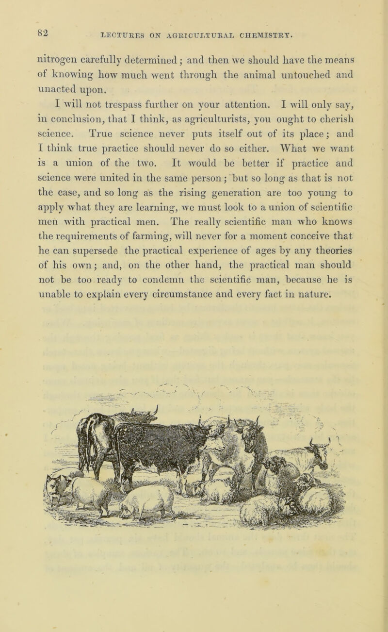 nitrogen carefully determined; and then we should have the means of knowing how much went through the animal untouched and unacted upon. I will not trespass further on your attention. I Avill only say, in conclusion, that I think, as agriculturists, you ought to cherish science. True science never puts itself out of its place; and I think true practice should never do so either. What we want is a union of the two. It Avould he better if practice and science were united in the same person; hut so long as that is not the case, and so long as the rising generation are too young to apply what they are learning, we must look to a union of scientific men with practical men. The really scientific man who knows the requirements of farming, will never for a moment conceive that he can supersede the practical experience of ages by any theories of his own; and, on the other hand, the practical man should not be too ready to condemn the scientific man, because he is unable to explain every circumstance and every fact in nature.