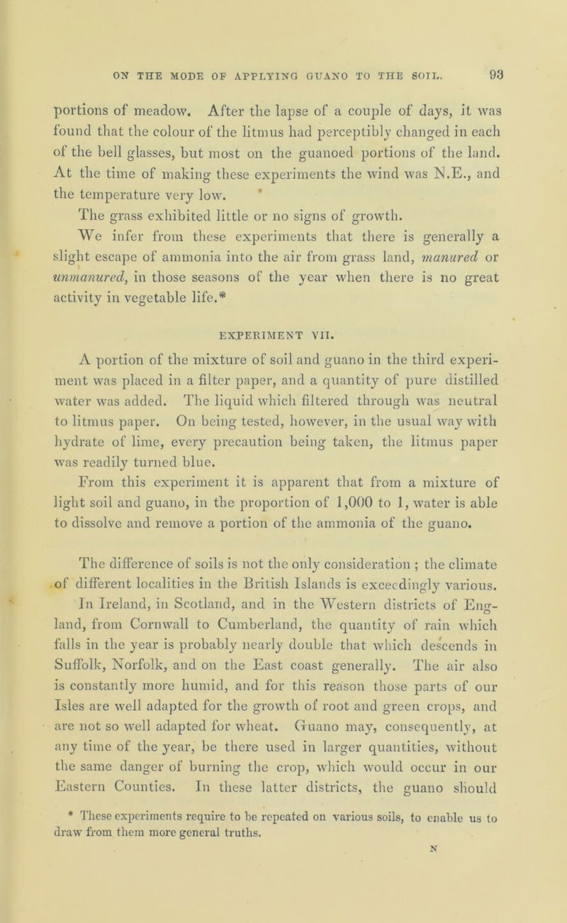 portions of meadow. After the lapse of a couple of days, it was found that the colour of the litmus had perceptibly changed in each of the bell glasses, but most on the guanoed portions of the land. At the time of making these experiments the wind was N.E., and the temperature very low. The grass exhibited little or no signs of growth. We infer from these experiments that there is generally a slight escape of ammonia into the air from grass land, manured or unmanured, in those seasons of the year when there is no great activity in vegetable life.* EXPERIMENT VII. A portion of the mixture of soil and guano in the third experi- ment was placed in a filter paper, and a quantity of pure distilled water was added. The liquid which filtered through was neutral to litmus paper. On being tested, however, in the usual way with hydrate of lime, every precaution being taken, the litmus paper was readily turned blue. From this experiment it is apparent that from a mixture of light soil and guano, in the proportion of 1,000 to 1, water is able to dissolve and remove a portion of the ammonia of the guano. The difference of soils is not the only consideration ; the climate of different localities in the British Islands is exceedingly various. In Ireland, in Scotland, and in the Western districts of Eng- land, from Cornwall to Cumberland, the quantity of rain which falls in the year is probably nearly double that which descends in Suffolk, Norfolk, and on the East coast generally. The air also is constantly more humid, and for this reason those parts of our Isles are well adapted for the growth of root and green crops, and are not so well adapted for wheat. Guano may, consequently, at any time of the year, be there used in larger quantities, without the same danger of burning the crop, which would occur in our Eastern Counties. In these latter districts, the guano should * These experiments require to be repeated on various soils, to enable us to draw from them more general truths.