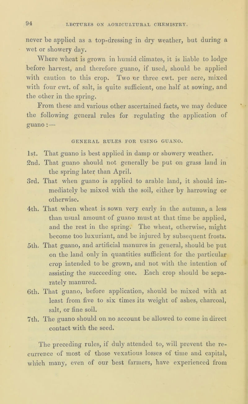 never be applied as a top-dressing in dry weather, but during a wet or showery day. Where wheat is grown in humid climates, it is liable to lodge before harvest, and therefore guano, if used, should be applied with caution to this crop. Two or three cwt. per acre, mixed with four cwt. of salt, is quite sufficient, one half at sowing, and the other in the spring. From these and various other ascertained facts, we may deduce the following general rules for regulating the application of guano :—• GENERAL RULES FOR USING GUANO. 1st. That guano is best applied in damp or showery weather. 2nd. That guano should not generally be put on grass land in the spring later than April. 3rd. That when guano is applied to arable land, it should im- mediately be mixed with the soil, either by harrowing or otherwise. 4-th. That when wheat is sown very early in the autumn, a less than usual amount of guano must at that time be applied, and the rest in the spring. The wheat, otherwise, might become too luxuriant, and be injured by subsequent frosts. 5th. That guano, and artificial manures in general, should be put on the land only in quantities sufficient for the particular crop intended to be grown, and not with the intention of assisting the succeeding one. Each crop should be sepa- rately manured. 6th. That guano, before application, should be mixed with at least from five to six times its weight of ashes, charcoal, salt, or fine soil. 7tli. The guano should on no account be allowed to come in direct contact with the seed. The preceding rules, if duly attended to, will prevent the re- currence of most of those vexatious losses of time and capital, which many, even of our best farmers, have experienced from