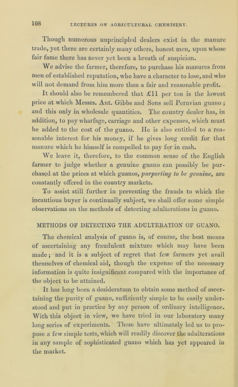 Though numerous unprincipled dealers exist in the manure trade, yet there are certainly many others, honest men, upon whose lair lame there has never yet been a breath of suspicion. We advise the farmer, therefore, to purchase his manures from men of established reputation, who have a character to lose, and who will not demand from him more than a fair and reasonable profit. It should also be remembered that £11 per ton is the lowest price at which Messrs. Ant. Gibbs and Sons sell Peruvian guano ; and this only in wholesale quantities. The country dealer has, in addition, to pay wharfage, carriage and other expenses, which must be added to the cost of the guano. He is also entitled to a rea- sonable interest for his money, if he gives long credit for that manure which he himself is compelled to pay for in cash. We leave it, therefore, to the common sense of the English farmer to judge whether a genuine guano can possibly be pur- chased at the prices at which guanos, 'purporting to be genuine, are constantly offered in the country markets. To assist still further in preventing the frauds to which the incautious buyer is continually subject, we shall offer some simple observations on the methods of detecting adulterations in guano. METHODS OF DETECTING THE ADULTERATION OF GUANO. The chemical analysis of guano is, of course, the best means of ascertaining any fraudulent mixture which may have been made ; and it is a subject of regret that few farmers yet avail themselves of chemical aid, though the expense of the necessary information is quite insignificant compared with the importance of the object to be attained. It has long been a desideratum to obtain some method of ascer- taining the purity of guano, sufficiently simple to be easily under- stood and put in practice by any person of ordinary intelligence. With this object in view, we have tried in our laboratory many long series of experiments. These have ultimately led us to pro- pose a few simple tests, which will readily discover the adulterations in any sample of sophisticated guano which has yet appeared in the market.