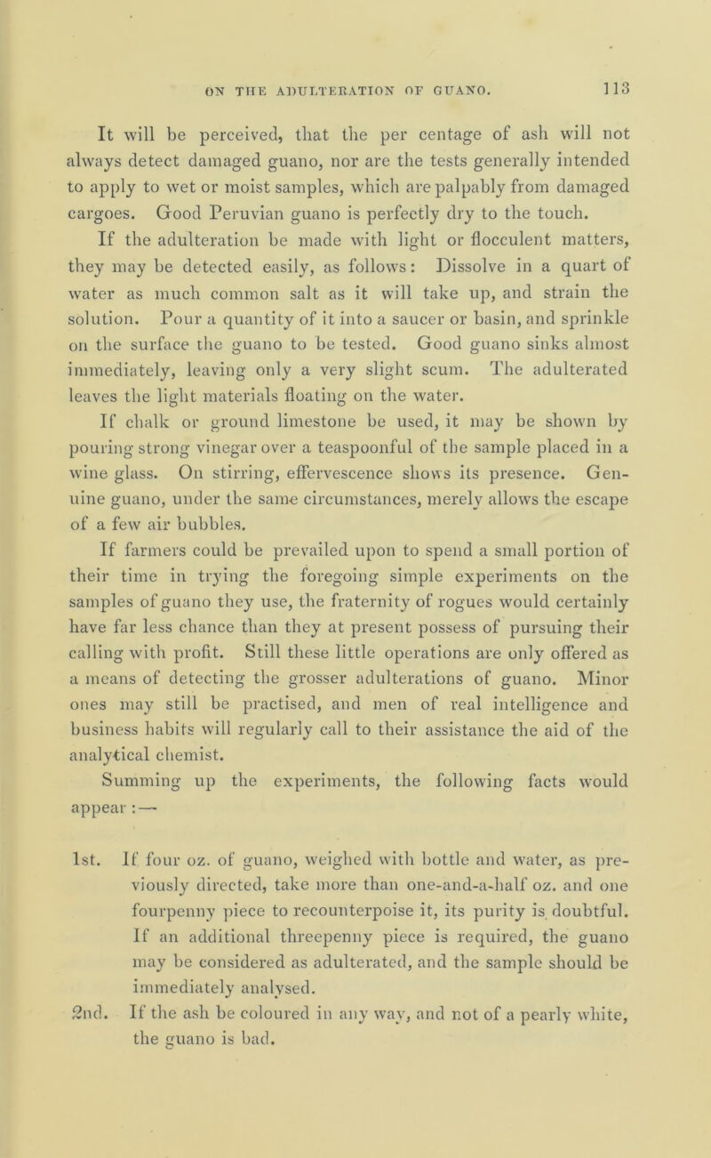 It will be perceived, that the per centage of ash will not always detect damaged guano, nor are the tests generally intended to apply to wet or moist samples, which are palpably from damaged cargoes. Good Peruvian guano is perfectly dry to the touch. If the adulteration be made with light or flocculent matters, they may be detected easily, as follows: Dissolve in a quart of water as much common salt as it will take up, and strain the solution. Pour a quantity of it into a saucer or basin, and sprinkle on the surface the guano to be tested. Good guano sinks almost immediately, leaving only a very slight scum. The adulterated leaves the light materials floating on the water. If chalk or ground limestone be used, it may be shown by pouring strong vinegar over a teaspoonful of the sample placed in a wine glass. On stirring, effervescence shows its presence. Gen- uine guano, under the same circumstances, merely allows the escape of a few air bubbles. If farmers could be prevailed upon to spend a small portion of their time in trying the foregoing simple experiments on the samples of guano they use, the fraternity of rogues would certainly have far less chance than they at present possess of pursuing their calling with profit. Still these little operations are only offered as a means of detecting the grosser adulterations of guano. Minor ones may still be practised, and men of real intelligence and business habits will regularly call to their assistance the aid of the analytical chemist. Summing up the experiments, the following facts would appear:—■ 1st. If four oz. of guano, weighed with bottle and water, as pre- viously directed, take more than one-and-a-half oz. and one fourpenny piece to recounterpoise it, its purity is doubtful. If an additional threepenny piece is required, the guano may be considered as adulterated, and the sample should be immediately analysed. 2nd. If the ash be coloured in any way, and not of a pearly white, the guano is bad.