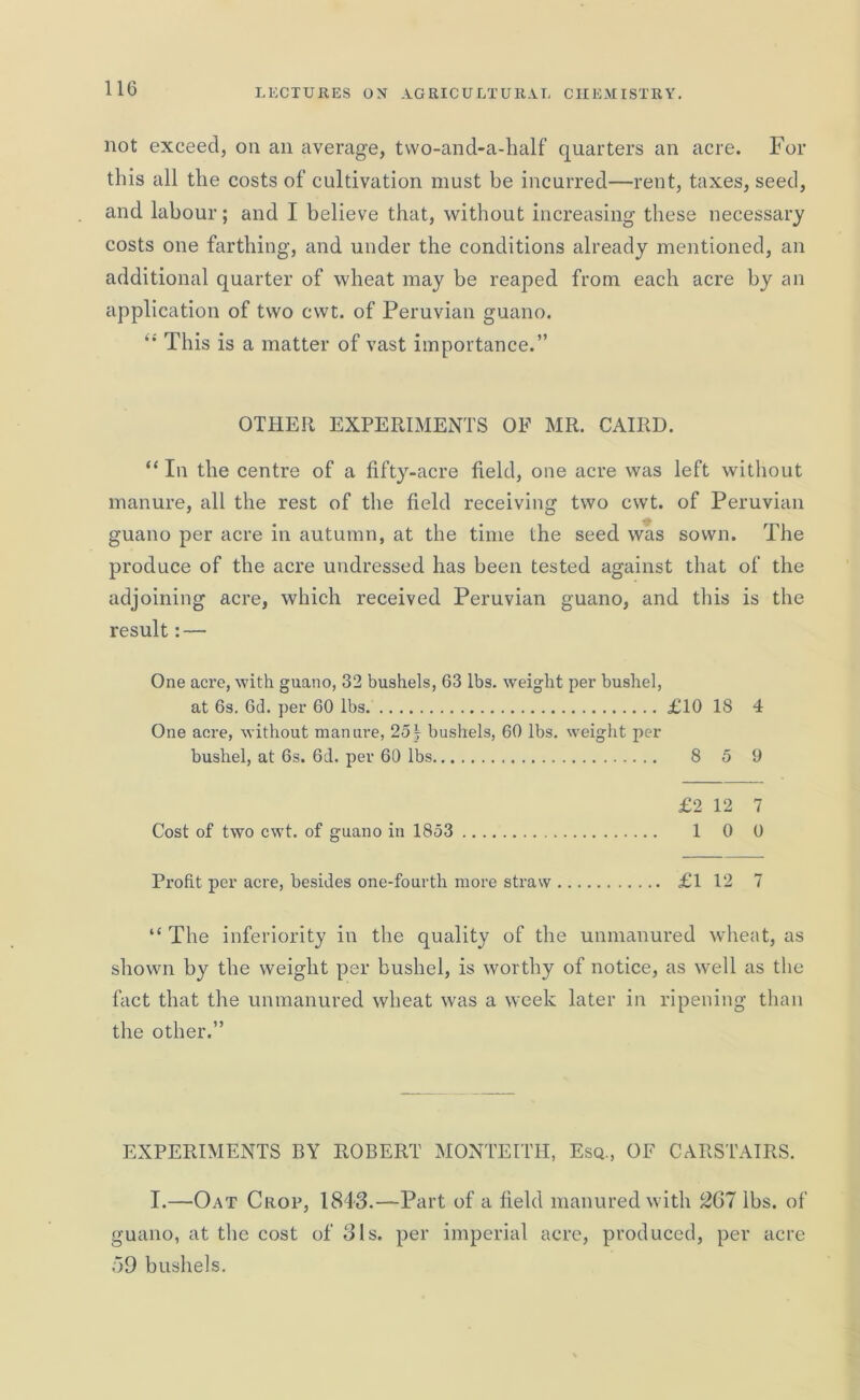 not exceed, on an average, two-and-a-half quarters an acre. For this all the costs of cultivation must be incurred—rent, taxes, seed, and labour; and I believe that, without increasing these necessary costs one farthing, and under the conditions already mentioned, an additional quarter of wheat may be reaped from each acre by an application of two cwt. of Peruvian guano. “ This is a matter of vast importance.” OTHER EXPERIMENTS OF MR. CAIRD. “ In the centre of a fifty-acre field, one acre was left without manure, all the rest of the field receiving two cwt. of Peruvian guano per acre in autumn, at the time the seed was sown. The produce of the acre undressed has been tested against that of the adjoining acre, which received Peruvian guano, and this is the result: — One acre, with guano, 32 bushels, 63 lbs. weight per bushel, at 6s. 6d. per 60 lbs £10 18 4 One acre, without manure, 25f bushels, 60 lbs. weight per bushel, at 6s. 6d. per 60 lbs 8 5 9 £2 12 7 Cost of two cwt. of guano in 1853 1 0 0 Profit per acre, besides one-fourth more straw £1 12 7 “ The inferiority in the quality of the unmanured wheat, as shown by the weight per bushel, is worthy of notice, as well as the fact that the unmanured wheat was a week later in ripening than the other.” EXPERIMENTS BY ROBERT MONTEITH, Esq., OF CARSTAIRS. I.—Oat Crop, 1843.—Part of a field manured with 267 lbs. of guano, at the cost of 31s. per imperial acre, produced, per acre .59 bushels.