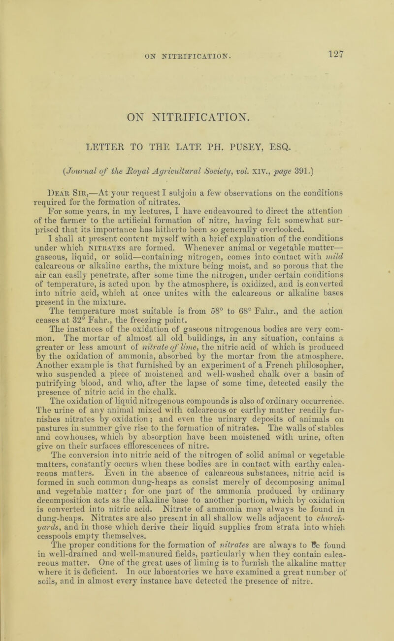 ON NITRIFICATION. ON NITRIFICATION. LETTER TO THE LATE PH. PUSEY, ESQ. (,Journal of the Royal Agricultural Society, vol. XIV., page 391.) Dear Sir,—At your request I subjoin a few observations on the conditions required for the formation of nitrates. For some years, in my lectures, I have endeavoured to direct the attention of the farmer to the artificial formation of nitre, having felt somewhat sur- prised that its importance has hitherto been so generally overlooked. I shall at present content myself with a brief explanation of the conditions under which nitrates are formed. Whenever animal or vegetable matter— gaseous, liquid, or solid—containing nitrogen, conies into contact with mild calcareous or alkaline earths, the mixture being moist, and so porous that the air can easily penetrate, after some time the nitrogen, under certain conditions of temperature, is acted upon by the atmosphere, is oxidized, and is converted into nitric acid, which at once unites with the calcareous or alkaline bases present in the mixture. The temperature most suitable is from 58° to 68° Fahr., and the action ceases at 32° Fahr., the freezing point. The instances of the oxidation of gaseous nitrogenous bodies are very com- mon. The mortar of almost all old buildings, in any situation, contains a greater or less amount of nitrate of lime, the nitric acid of which is produced by the oxidation of ammonia, absorbed by the mortar from the atmosphere. Another example is that furnished by an experiment of a French philosopher, who suspended a piece of moistened and well-washed chalk over a basin of putrifying blood, and who, after the lapse of some time, detected easily the presence of nitric acid in the chalk. The oxidation of liquid nitrogenous compounds is also of ordinary occurrence. The urine of any animal mixed with calcareous or earthy matter readily fur- nishes nitrates by oxidation; and even the urinary deposits of animals on pastures in summer give rise to the formation of nitrates. The walls of stables and cowhouses, which by absorption have been moistened with urine, often give on their surfaces efflorescences of nitre. The conversion into nitric acid of the nitrogen of solid animal or vegetable matters, constantly occurs when these bodies are in contact with earthy calca- reous matters. Even in the absence of calcareous substances, nitric acid is formed in such common dung-heaps as consist merely of decomposing animal and vegetable matter; for one part of the ammonia produced by ordinary decomposition acts as the alkaline base to another portion, which by oxidation is converted into nitric acid. Nitrate of ammonia may always be found in dung-heaps. Nitrates are also present in all shallow wells adjacent to church- yards, and in those which derive their liquid supplies from strata into which cesspools empty themselves. The proper conditions for the formation of nitrates are always to l?e found in well-drained and well-manured fields, particularly when they contain calca- reous matter. One of the great uses of liming is to furnish the alkaline matter where it is deficient. In our laboratories we have examined a great number of soils, and in almost every instance have detected the presence of nitre.