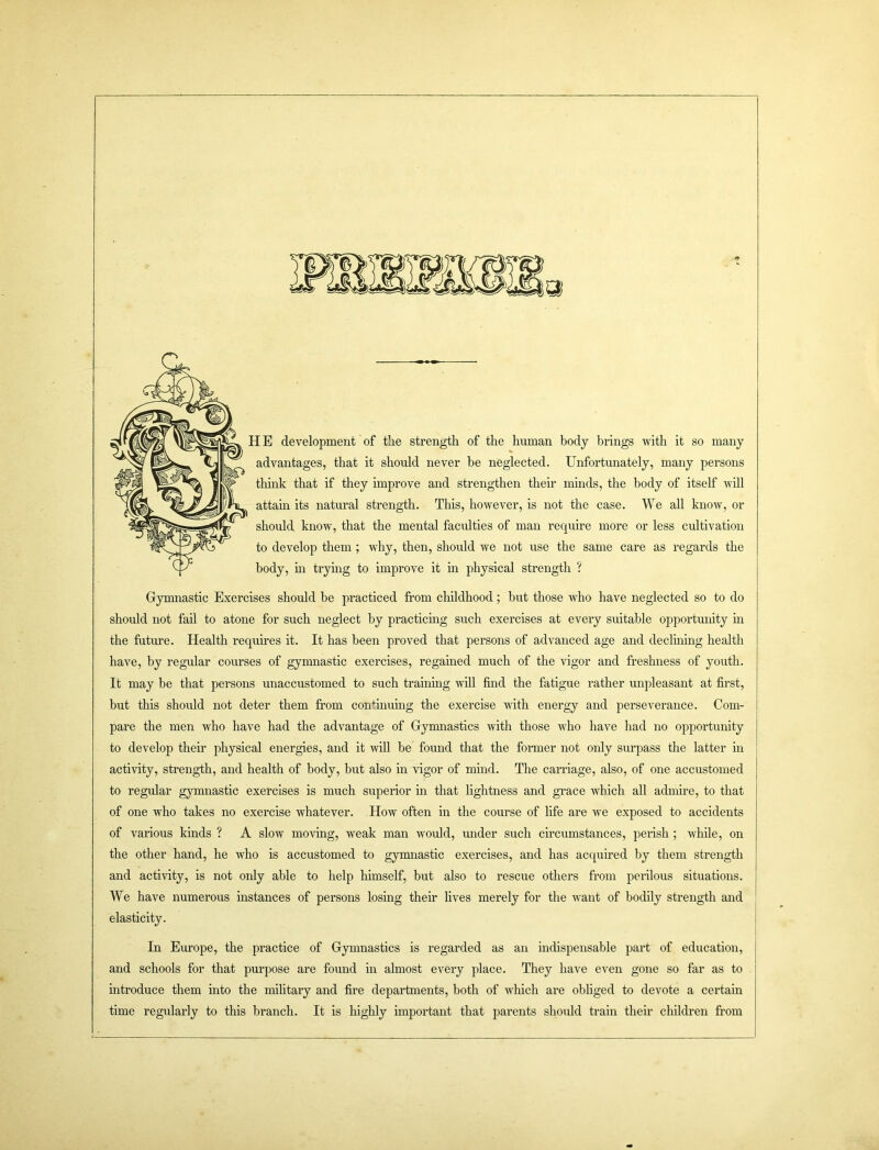 IE development of the strength of the human body brings with it so many advantages, that it should never be neglected. Unfortunately, many persons think that if they improve and strengthen their minds, the body of itself will attain its natural strength. This, however, is not the case. We all know, or should know, that the mental faculties of man require more or less cultivation to develop them; why, then, should we not use the same care as regards the body, in trying to improve it in physical strength ? Gymnastic Exercises should be practiced from childhood; but those who have neglected so to do should not fail to atone for such neglect by practicing such exercises at every suitable opportunity in the future. Health requires it. It has been proved that persons of advanced age and declining health have, by regular courses of gymnastic exercises, regained much of the vigor and freshness of youth. It may be that persons unaccustomed to such training will find the fatigue rather unpleasant at first, but this should not deter them from continuing the exercise with energy and perseverance. Com- pare the men who have had the advantage of Gymnastics with those who have had no opportunity to develop their physical energies, and it will be found that the former not only surpass the latter in activity, strength, and health of body, but also in vigor of mind. The carriage, also, of one accustomed to regular gymnastic exercises is much superior in that lightness and grace which all admire, to that of one who takes no exercise whatever. How often in the course of life are we exposed to accidents of various kinds ? A slow moving, weak man would, imder such circumstances, perish ; while, on the other hand, he who is accustomed to gymnastic exercises, and has acquired by them strength and activity, is not only able to help himself, but also to rescue others from perilous situations. We have numerous instances of persons losing their lives merely for the want of bodily strength and elasticity. In Europe, the practice of Gymnastics is regarded as an indispensable part of education, and schools for that purpose are found in almost every place. They have even gone so far as to introduce them into the military and fire departments, both of which are obliged to devote a certain time regularly to this branch. It is highly important that parents should train their children from