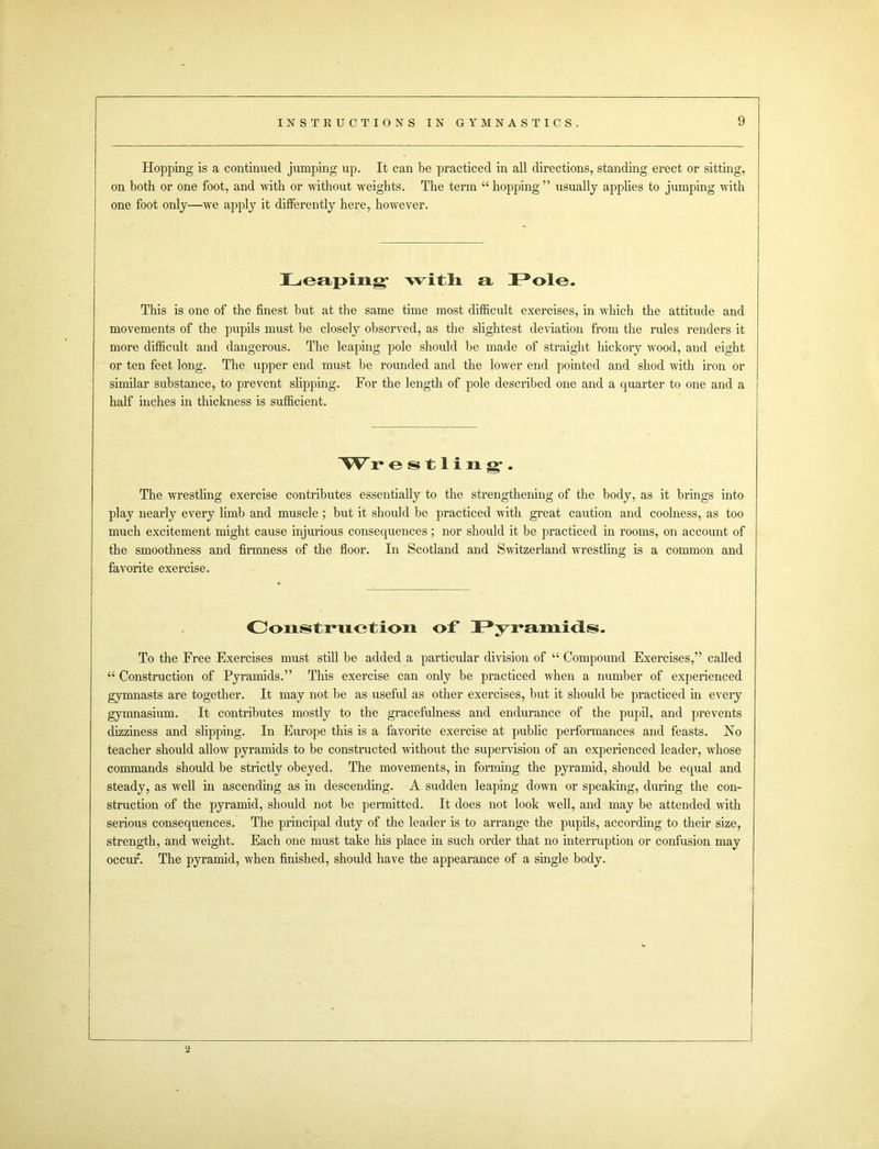 Hopping is a continued jumping up. It can be practiced in all directions, standing erect or sitting, on both or one foot, and with or without weights. The term “ hopping ” usually applies to jumping with one foot only—wTe apply it differently here, however. Leaping- with a Pole. This is one of the finest but at the same time most difficult exercises, in which the attitude and movements of the pupils must be closely observed, as the slightest deviation from the rules renders it more difficult and dangerous. The leaping pole should be made of straight hickory wood, and eight or ten feet long. The upper end must be rounded and the lower end pointed and shod with iron or similar substance, to prevent slipping. For the length of pole described one and a quarter to one and a half inches in thickness is sufficient. Wr estling. The wrestling exercise contributes essentially to the strengthening of the body, as it brings into play nearly every limb and muscle ; but it should be practiced with great caution and coolness, as too much excitement might cause injurious consequences; nor should it be practiced in rooms, on account of the smoothness and firmness of the floor. In Scotland and Switzerland wrestling is a common and favorite exercise. Construction of* Pyramids. To the Free Exercises must still be added a particular division of “ Compound Exercises,” called “ Construction of Pyramids.” This exercise can only be practiced when a number of experienced gymnasts are together. It may not be as useful as other exercises, but it should be practiced in every gymnasium. It contributes mostly to the gracefulness and endurance of the pupil, and prevents dizziness and slipping. In Europe this is a favorite exercise at public performances and feasts. No teacher should allow pyramids to be constructed without the supervision of an experienced leader, whose commands should be strictly obeyed. The movements, in forming the pyramid, should be equal and steady, as well in ascending as in descending. A sudden leaping dovTn or speaking, during the con- struction of the pyramid, should not be permitted. It does not look well, and may be attended with serious consequences. The principal duty of the leader is to arrange the pupils, according to their size, strength, and weight. Each one must take his place in such order that no interruption or confusion may occur. The pyramid, when finished, should have the appearance of a single body.