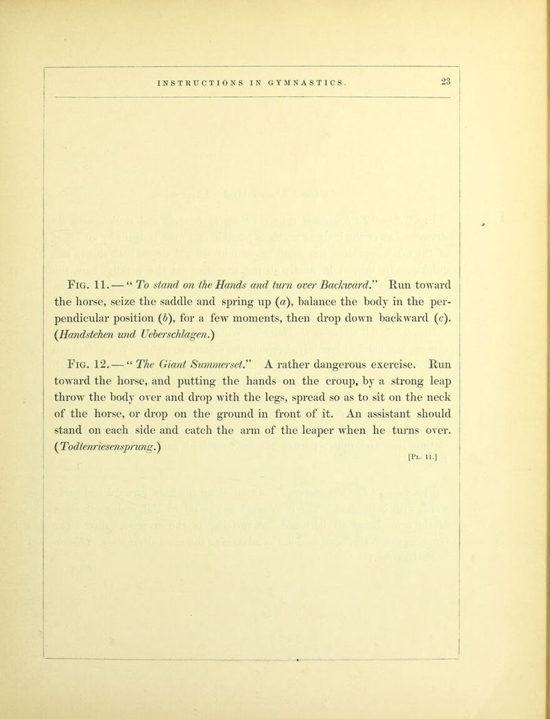 Fig. 11. — “ To stand on the Hands and turn over Backward. Run toward the horse, seize the saddle and spring up (a), balance the body in the per- pendicular position (d), for a few moments, then drop down backward (c). (Handstehen und Ueberschlagen.) Fig. 12. — “ The Giant Summerset. A rather dangerous exercise. Run toward the horse, and putting the hands on the croup, by a strong leap throw the body over and drop with the legs, spread so as to sit on the neck of the horse, or drop on the ground in front of it. An assistant should stand on each side and catch the arm of the leaper when he turns over. ( Todtenriesensprung.)