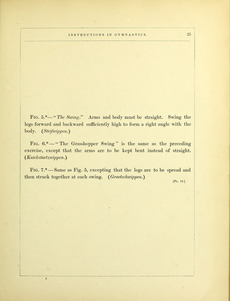 Arms and body must be straight. Swing the sufficiently high to form a right angle with the Fig. 6.*—“The Grasshopper Swing” is the same as the preceding exercise, except that the arms are to be kept bent instead of straight. (Knickstuetzwippen.) Fig. 7* — Same as Fig. 5, excepting that the legs are to be spread and then struck together at each swing. (Graetschwippen.) [Pl. 13.] Fig. 5.*— “ The Swing.” legs forward and backward body. (Steifwippen.)