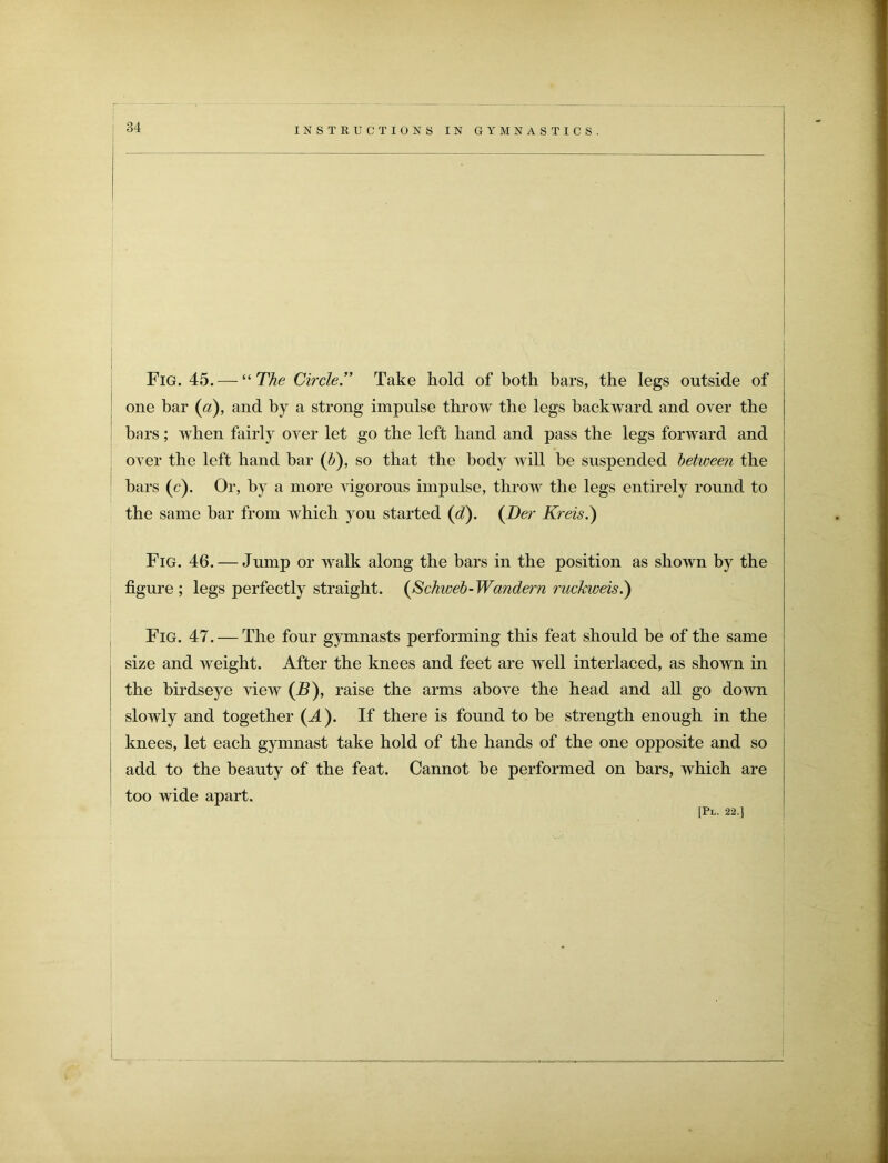 Fig. 45.— “ The CircleTake hold of both bars, the legs outside of one bar (a), and by a strong impulse throw the legs backward and over the bars; when fairly over let go the left hand and pass the legs forward and oyer the left hand bar (b), so that the body will be suspended between the bars (c). Or, by a more vigorous impulse, throw the legs entirely round to the same bar from which you started (d). (Der Kreis.) Fig. 46. — Jump or walk along the bars in the position as shown by the figure; legs perfectly straight. (Schweb-Wandern ruckweis.') i Fig. 47. — The four gymnasts performing this feat should be of the same size and weight. After the knees and feet are well interlaced, as shown in the birdseye view (B), raise the arms above the head and all go down slowly and together (A). If there is found to be strength enough in the knees, let each gymnast take hold of the hands of the one opposite and so add to the beauty of the feat. Cannot be performed on bars, which are too wide apart.