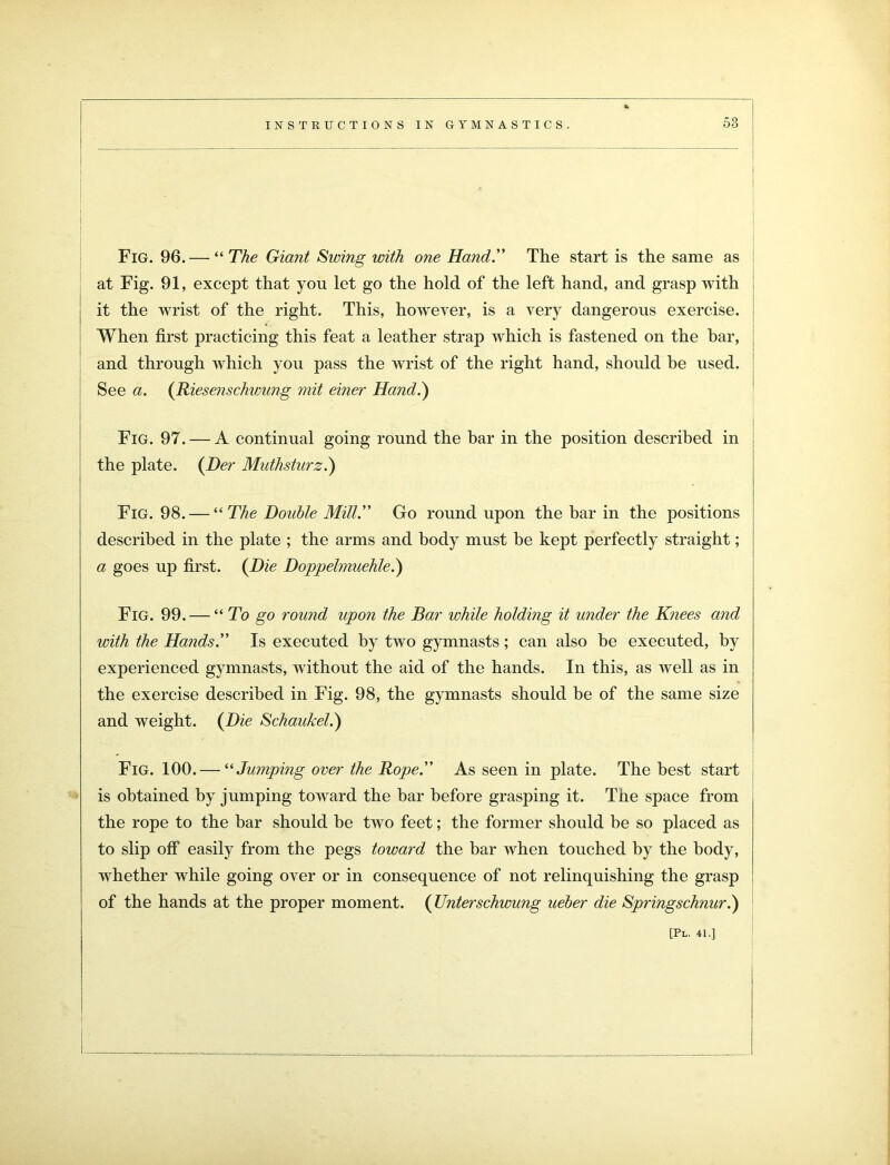 Fig. 96. — “The Giant Swing with one Hand.” The start is the same as at Fig. 91, except that you let go the hold of the left hand, and grasp with it the wrist of the right. This, however, is a very dangerous exercise. When first practicing this feat a leather strap which is fastened on the bar, and through which you pass the wrist of the right hand, should be used. See a. {Riesenschwung mit einer Hand.') Fig. 97. — A continual going round the bar in the position described in the plate. {Her Muthsturz.) Fig. 98. — “ The Double Mill.” Go round upon the bar in the positions described in the plate ; the arms and body must be kept perfectly straight; a goes up first. {Die Doppelmuehle.) Fig. 99. — “ To go round upon the Bar while holding it under the Knees and with the Hands.” Is executed by two gymnasts; can also be executed, by experienced gymnasts, without the aid of the hands. In this, as well as in the exercise described in Fig. 98, the gymnasts should be of the same size and weight. {Die Schaukeli) Fig. 100. — “ Jumping over the Rope.” As seen in plate. The best start is obtained by jumping toward the bar before grasping it. The space from the rope to the bar should be two feet; the former should be so placed as to slip off easily from the pegs toward the bar when touched by the body, whether while going over or in consequence of not relinquishing the grasp of the hands at the proper moment. {Unterschwung ueber die Springschnur.)