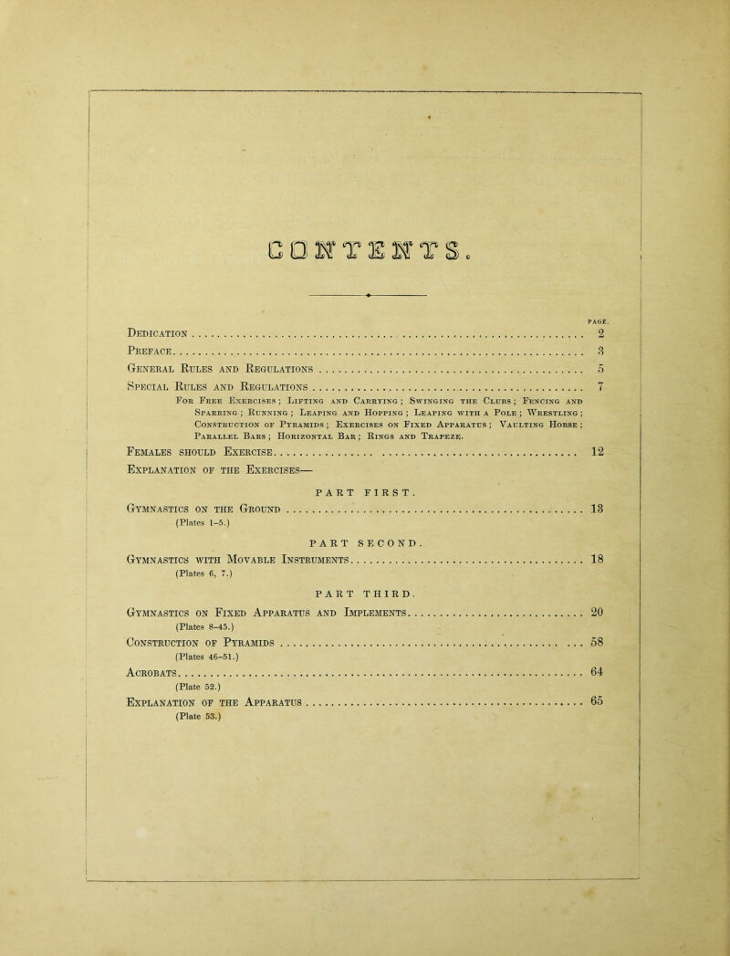 eeWTlffTS PAGE. Dedication 2 Preface 3 General Kules and Regulations 5 Special Rules and Regulations 7 For Free Exercises ; Lifting and Carrying ; Swinging the Clubs ; Fencing and Sparring; Running; Leaping and Hopping; Leaping with a Pole; Wrestling; Construction of Pyramids ; Exercises on Fixed Apparatus ; Vaulting Horse ; Parallel Bars ; Horizontal Bar ; Rings and Trapeze. Females should Exercise 12 Explanation of the Exercises— PART FIRST. Gymnastics on the Ground 13 (Plates 1-5.) PART SECOND. Gymnastics with Movable Instruments 18 (Plates 6, 7.) PART THIRD. Gymnastics on Fixed Apparatus and Implements 20 (Plates 8-45.) Construction of Pyramids 58 (Plates 46-51.) Acrobats 64 (Plate 52.) Explanation of the Apparatus 65 (Plate 53.)