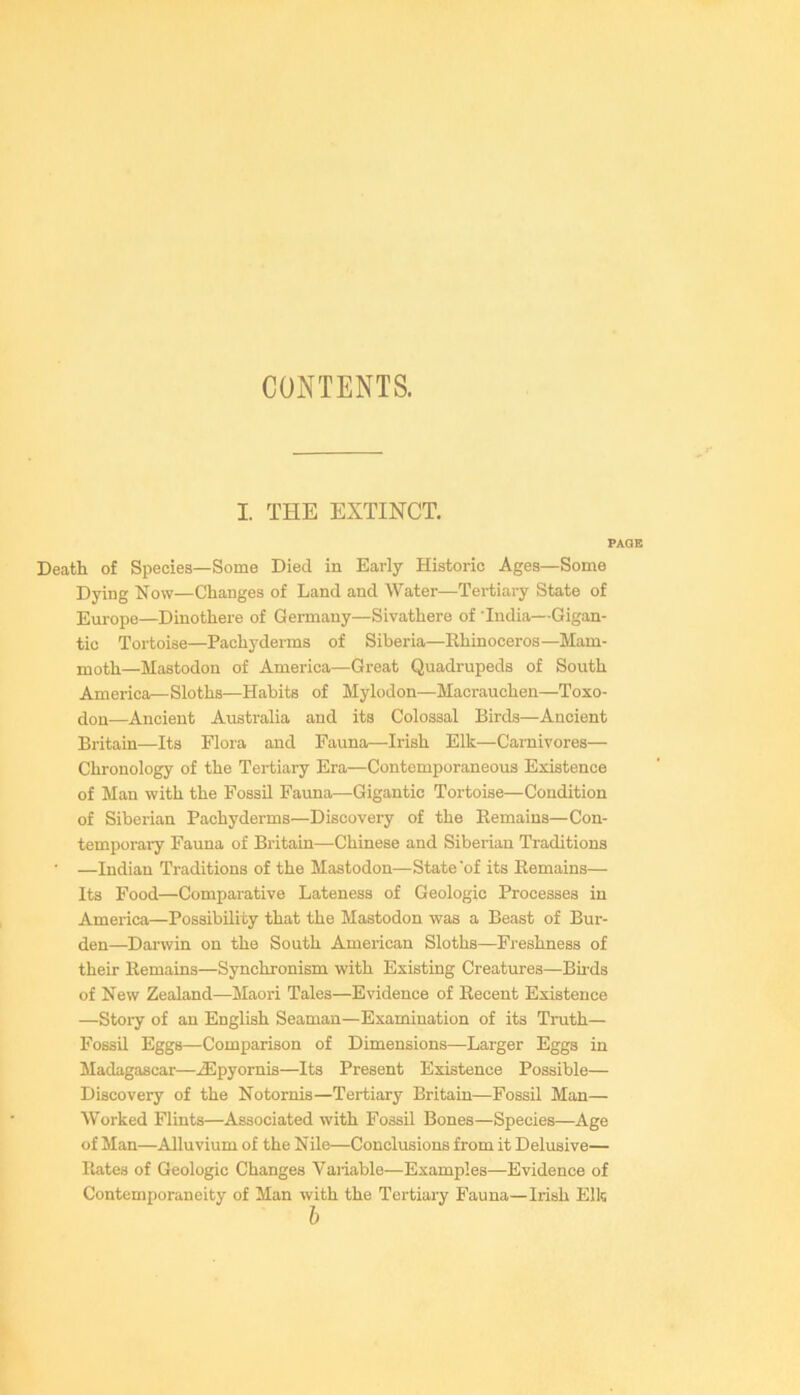 CONTENTS. I. THE EXTINCT. PAGE Death of Species—Some Died in Early Historic Ages—Some Dying Now—Changes of Land and Water—Tertiary State of Em-ope—Dinothere of Germany—Sivathere of India—Gigan- tic Tortoise—Pachyderms of Siberia—Rhinoceros—Mam- moth—Mastodon of America—Great Quadrupeds of South America—Sloths—Habits of Mylodon—Macrauchen—Toxo- dou—Ancient Australia and its Colossal Birds—Ancient Britain—Its Flora and Fauna—Irish Elk—Carnivores— Chronology of the Tertiary Era—Contemporaneous Existence of Man with the Fossil Fauna—Gigantic Tortoise—Condition of Siberian Pachyderms—Discovery of the Remains—Con- temporary Fauna of Britain—Chinese and Siberian Traditions ■ —Indian Traditions of the Mastodon—State 'of its Remains— Its Food—Comparative Lateness of Geologic Processes in America—Possibility that the Mastodon was a Beast of Bur- den—Darwin on the South American Sloths—Freshness of their Remains—Synchronism with Existing Creatures—Birds of New Zealand—Maori Tales—Evidence of Recent Existence —Stoiy of an English Seaman—Examination of its Truth— Fossil Eggs—Comparison of Dimensions—Larger Eggs in Madagascar—^pyornis—Its Present Existence Possible— Discovery of the Notornis—Tertiary Britain—Fossil Man— Worked Flints—Associated with Fossil Bones—Species—Age of Man—Alluvium of the Nile—Conclusions from it Delusive— Plates of Geologic Changes Variable—Examples—Evidence of Contemporaneity of Man with the Tertiary Fauna—Irish Elk