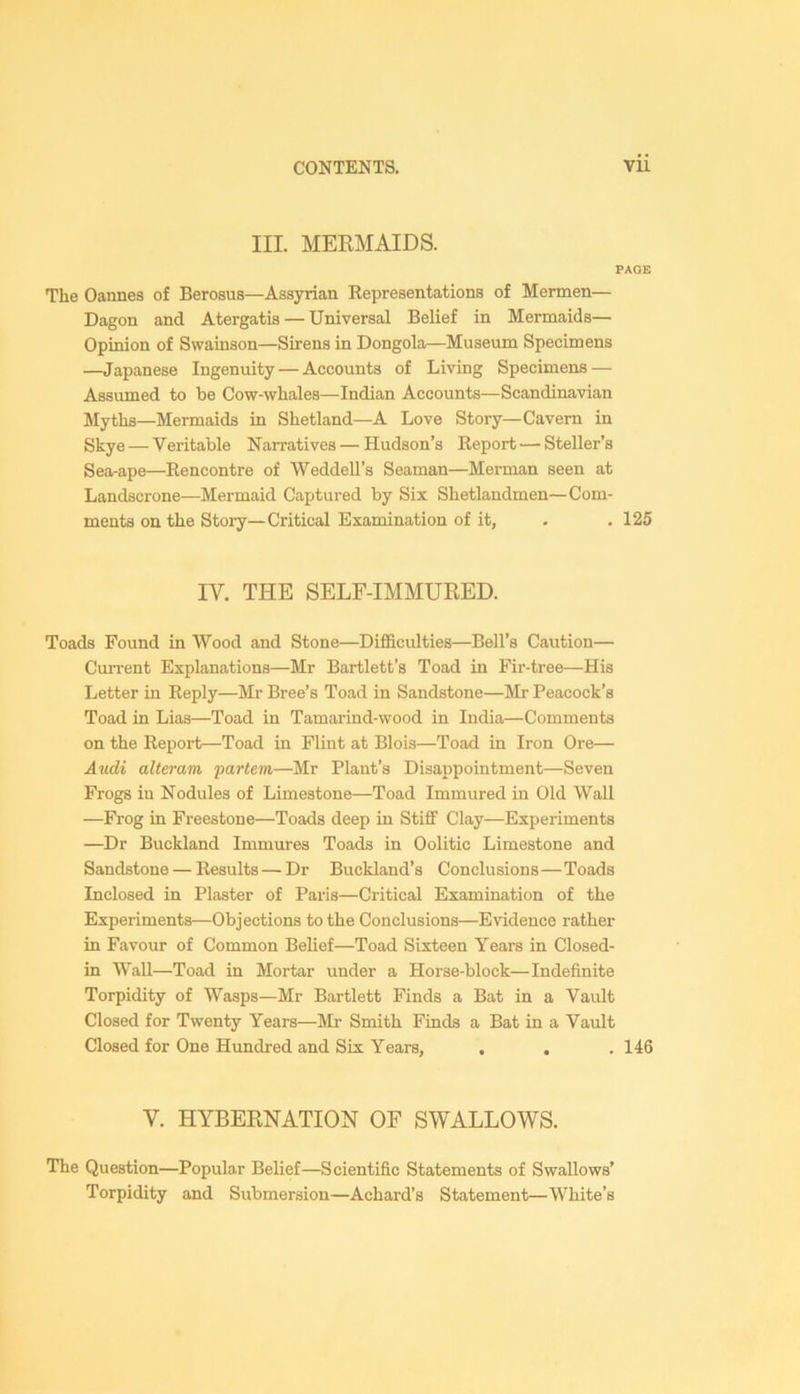 III. MERMAIDS. PAGE The Oannes of Berosus—Assyrian Representations of Mermen— Dagon and Atergatis — Universal Belief in Mermaids— Opinion of Swainson—Sirens in Dongola—Museum Specimens —Japanese Ingenuity — Accounts of Living Specimens — Assumed to be Cow-whales—Indian Accounts—Scandinavian Myths—Mermaids in Shetland—A Love Story—Cavern in Skye — Veritable Narratives — Hudson’s Report ■— Steller’s Sea-ape—Rencontre of Weddell’s Seaman—Merman seen at Landscrone—-Mermaid Captured by Six Shetlandmen—Com- ments on the Stoi-y—Critical Examination of it, . .125 IV. THE SELF-IMMURED. Toads Found in Wood and Stone—DiflBculties—Bell’s Caution— Current Explanations—Mr Bartlett’s Toad in Fir-tree—His Letter in Reply—Mr Bree’s Toad in Sandstone—Mr Peacock’s Toad in Lias—Toad in Tamarind-wood in India—Comments on the Repoi-t—Toad in Flint at Blois—Toad in Iron Ore— Audi alteram •partem—Mr Plant’s Disappointment—Seven Frogs in Nodules of Limestone—Toad Immured in Old Wall —Frog in Freestone—Toads deep in Stiff Clay—Experiments —Dr Buckland Immures Toads in Oolitic Limestone and Sandstone — Results — Dr Buckland’s Conclusions—Toads Inclosed in Plaster of Paris—Critical Examination of the Experiments—Objections to the Conclusions—Evidence rather in Favoiu- of Common Belief—Toad Sixteen Years in Closed- in Wall—Toad in Mortar under a Horse-block—Indefinite Torpidity of Wasps—Mr Bartlett Finds a Bat in a Vault Closed for Twenty Years—Mr Smith Finds a Bat in a Vault Closed for One Hundred and Six Years, , . . 146 V. HYBERNATION OF SWALLOWS. The Question—Popular Belief—Scientific Statements of Swallows’ Torpidity and Submersion—Achard’s Statement—White’s