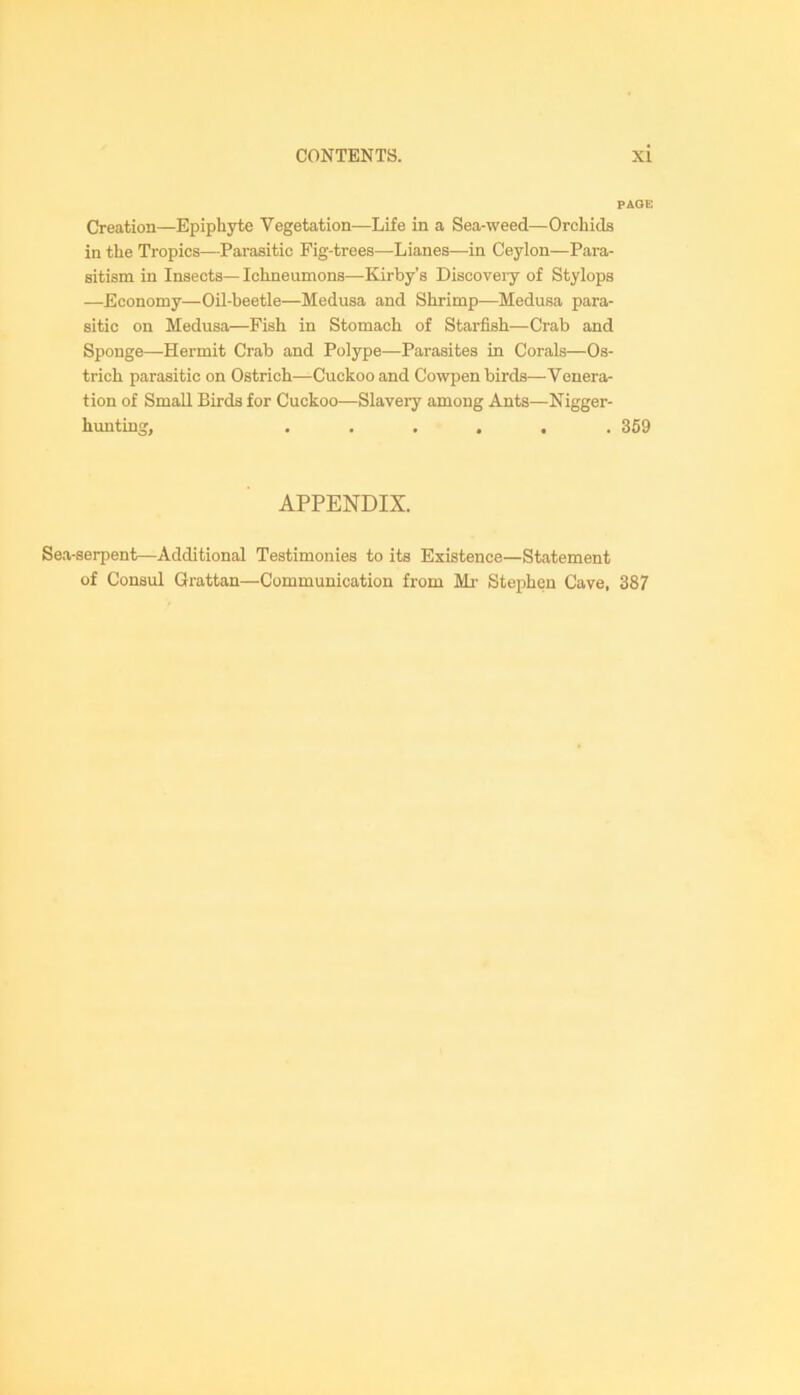 PAGE Creation—Epiphyte Vegetation—Life in a Sea-weed—Orchids in the Tropics—Parasitic Fig-trees—Lianes—in Ceylon—Para- sitism in Insects—Ichneumons—Kirby’s Discoveiy of Stylops —Economy—Oil-beetle—Medusa and Shrimp—Medusa para- sitic on Medusa—Fish in Stomach of Starfish—Crab and Sponge—Hermit Crab and Polype—Parasites in Corals—Os- trich parasitic on Ostrich—Cuckoo and Cowpen birds—Venera- tion of Small Birds for Cuckoo—Slavery among Ants—Nigger- hunting, ...... 369 APPENDIX. Sea-serpent—Additional Testimonies to its Existence—Statement of Consul Grattan—Communication from Mi- Stephen Cave, 387