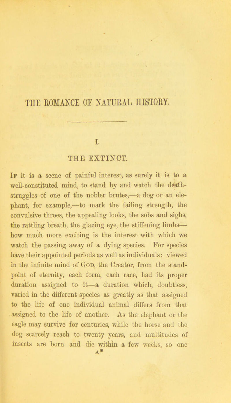 THE ROMANCE OF NATURAL HISTORY. I. THE EXTINCT. If it is a scene of painful interest, as surely it is to a well-constituted mind, to stand by and watch the death- struggles of one of the nobler brutes,—a dog or an ele- phant, for example,—to mark the failing strength, the convulsive throes, the appealing looks, the sobs and sighs, the rattling breath, the glazing eye, the stiffening limbs— how much more exciting is the interest with which we watch the passing away of a dying species. For species have their appointed periods as well as individuals; viewed in the infinite mind of God, the Creator, from the stand- point of eternity, each form, each race, had its proper duration assigned to it—a duration which, doubtless, varied in the different species as greatly as that assigned to the life of one individual animal differs from that assigned to the life of another. As the elephant or the eagle may survive for centuries, while the horse and the dog scarcely reach to twenty years, and multitudes of insects are born and die within a few weeks, so one A*