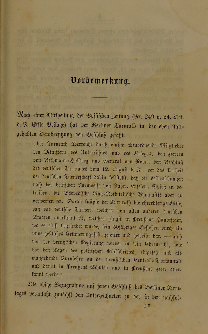 Wfixbtmnknn#. %laä) einer 9JttttT)eiOmg ber Boffifd)en Bettung (9ir. 249 u. 24. £)ct. b. 3. (Srfte Beilage) I;at ber Berliner Surnrati) in ber eben ftatt= gehabten Dctoberfi^ung ben Befd;luf3 gefaxt: „ber Surnratt; überreife burd; einige ab3uorbnenbe 9)titgüeber ben 93t int [lern beg Unterrichteg uitb beg Äriegeg, ben Herren »on 33etl;ntann = <£>olimeg unb ©eneral non 9toon, ben Befchlu§ beS beutfd)en Surntageg nont 12. Stuguft b. 3., ber bag Urzeit ber beutfdjen Surnerfchaft bab;in feftftetit, baff bie Seibegübungen nad; ber beutfd;en Summe ife non 3af;n, (Sifelen, ©piejj 3u be= treiben, bie @d;mebifche Bng = 9iothfteinfdje ©pmnaftif aber 3u nertnerfen fet. Saran bnitgjfe ber Surnrath bie ehrerbietige Bitte, bag bag beutfdje turnen, meldfeg non alten anberen beutfdjen Staaten anerfannt ift, lnelc^eg jüngft in ^reujjeng £auptftabt, tno eg einft begrünbet mürbe, fein 50jal;rigeg Beftel;en burd; ein unoergefflid)eg ©rinnerunggfeft gefeiert unb gemeib;t hat, — and; »on ber pteujjiföen Oiegierung mieber in fein @f;renred;t, mie ' nor ben Sagen beö polttijdjen 9iüc!fd;ritteg, eingefe^t unb alg maffgebenbe Surnlehre an ber preu&iföen ©entrat . Surnanftalt unb bamit in 9>reuf3eng ©d;ulen unb in ^reußeng £eet aner= fannt merbe. 2)te obige Bezugnahme auf jenen Befd;lu§ beä Berliner £urn= tageS beranlafft zunäd;ft ben Unterzeichneten gn ber in ben nachfol*