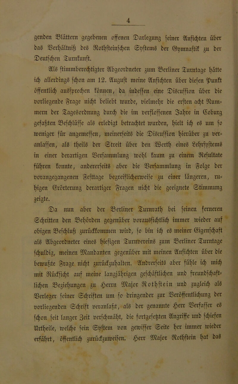 genben blättern gegebenen offenen ^Darlegung feiner §(ttftd)ten übet bas SSerffältniff bes 5ftottfftetnfd)en ©tfftemS ber ©t;mnaftif ju ber ©eutfd;eit Sturnfunft. 21 tu ftuumbcrcdfftgtcr Cbgeorbneter 311m ^Berliner Surntage hätte id) atterbingS ft^on am 12. 2tuguft meine 3tnfidjten über biefen fPunft öffentlich ausfpmffen fömten, ba inbeffen eine SDtScuffion über bie oorliegenbe §rage tttdff beliebt tottrbe, oteimeffr bie erften ad)t dlum* ment ber SÄtgcSorbttuitg bnrd) bie im uerftoffenen Saffre in Soburg gefaxten 33efd;lüffe atS erlebigt betrachtet tourbett, ffielt id) eS nrn fo meniger für aitgemeffeit, meinerfeitS bie ©tScuffion hierüber 31t oen antaffen, atS tt;eit§ ber ©treit über beit SBerft) eines ßel)tft;ftemö in einer berartigen SSerfammtung tu off l !anm 31t einem Üiefuttate führen lonnte, anbererfettS aber bie 3Serfamm(nng in $otge ber oorangcgangenen gefttage begretfltd)etlueife 31t einer tangeren, rn= fftgen (Erörterung berarttger fragen nid;t bie geeignete Stimmung geigte. 2)a nun aber ber 53erlittet Surnratt) bei feinen ferneren ©dritten ben 25et)örbeit gegenüber uorau3fid;ttid; immer tutebet auf obigen 53efcf)tuff 3urücffommett lutrb, fo bin id) eS meiner (Eigenfcffaft atS dtbgcorbneter etttcS ffteftgett SmtnöeretnS 311m ^Berliner Surntage fd;utbig, meinen Sülanbanten gegenüber mit meinen Stnftdjten über bie betuufjte ©tage nid;t 3urüd'3ut)atten. StnbrerfeitS aber fübte id; mid; mit Diüdftdff anf meine langjährigen gefd;äfttid;en unb freunbfdjaft* tid;en «Begehungen 31t fjerrn SDtajor ffiotffftein unb sngleid; atS Verleger feiner ©d;riften um fo bringenber 3111- $Beröffenttid)ung ber uorliegenben ©djrift ueranlafft, atS ber genannte £err SBerfaffer eS fd)on feit langer Beit nerfd;mät;t, bie fortgefefften Angriffe unb fdffefen Urteile, tuetd;e fein ©pftem uon getuiffer ©eite t;cr immer tuieber erfahrt, öffentlich surüd^utueifeit. öperr ÜJiajot Oiofffftein bat baS