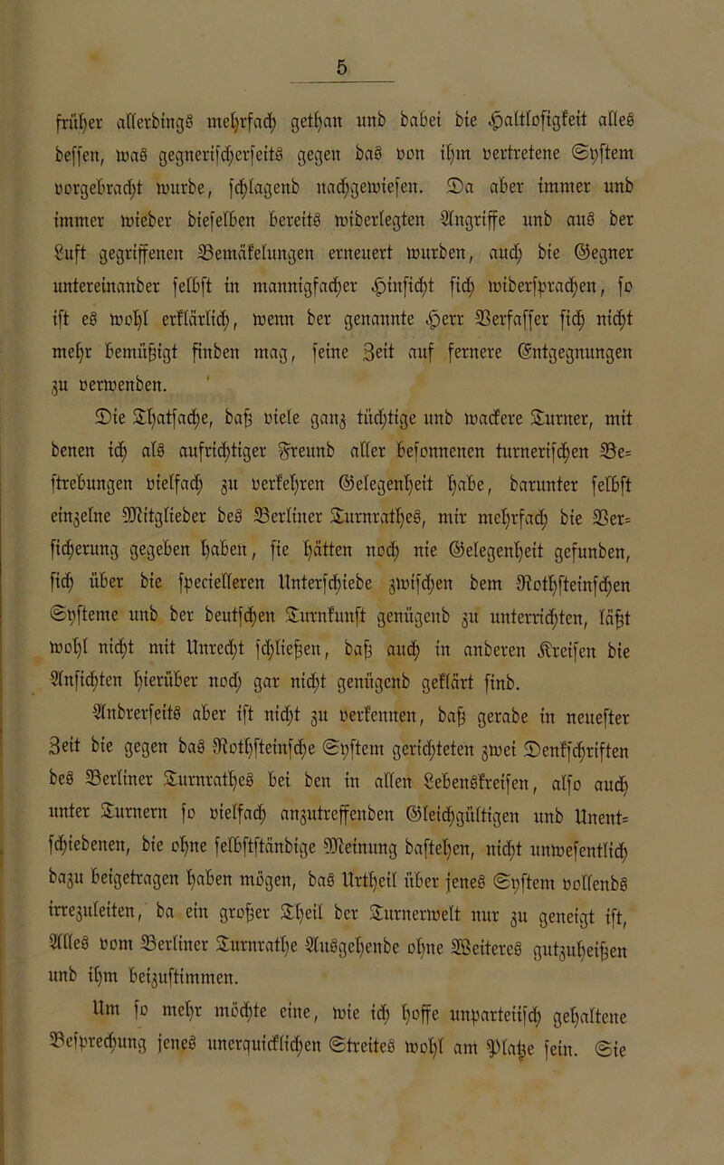 früher aflerbingS mehrfad; getijan unb habet bie «jjjaltloftgfeit alles beffen, maS gegncrikf;crfeitS gegen baS non it)m rertretene ©pftem torgebrad;t nntrbe, fcßlageub nadjgemiefen. $Da aber immer unb immer mteber biefeiben bereits miberlegten Eingriffe unb aus ber Suft gegriffenen Bemäfelungen erneuert mürben, and; bie ©egner untereinanber fefbft in mannigfacher ^)tn[id)t fid; nuberfpracfjeu, fo ift eS mof)I erflärlid;, menn ber genannte |jerr 23 er f aff er fiel) nicht mehr bemüßigt finben mag, feine Bett auf fernere Entgegnungen 3u oermenben. Sie $hatfad)e, baß tiele gan^ tüd;tige unb madere Sumer, mit benen ich aufrichtiger ^reitnb aller befottnenen titrnerifd)en Be= ftrebungen otelfad; ju oerfeßren ©elegenßeit ^aBe, barunter felbft einzelne SJiitglteber beS Berliner SitrnrafheS, mir mehrfad; bie 23er= fid;erung gegeben 'haben, fie hätten nod; nie (Gelegenheit gefunben, fid; über bie Serielleren ltnterfd;iebe ;$mifd;en bem 3iothfteinfd;en ©hfteme unb ber beutfchen Surnfunft genügenb 31t unterrichten, läßt mol;! nicht mit Unrecht fd;Iießen, baß auch ™ anberen Greifen bie Slnfidjten hierüber nod; gar nid;t genügenb geflärt finb. SInbrerfeitS aber ift nicht 31t Oerfennen, baß gerabe in neitefter Seit bie gegen baS 9iofhfteinfd;e ©l;ftem gerichteten 3met ©enffd;riften beS Berliner SurnratheS bei ben in allen SebenSfretfen, alfo auch unter Surnern fo tu elf ad; ansutreffenben ©leichgültigen unb Unent= fchtebenen, bie oßne felbftftänbige Meinung bafteßen, ntd;t unmefeutlich ba3u beigetragen haben mögen, bas Urtßeil über jenes ©t;ftem toKenbS irreguteiten, ba ein großer Sßeil ber Surnermelt nur 31t geneigt ift, SIKeS 00m Berliner Surnratße 2luSgeßenbe ohne 2BeitereS gut3uf;eißen unb ihm be^uftimmen. Um fo mehr möchte eine, mie id; hoffe unpartetifd; gehaltene Bestechung jenes unerquicflid;en ©treiteS moßl am fplafee fein, ©ie