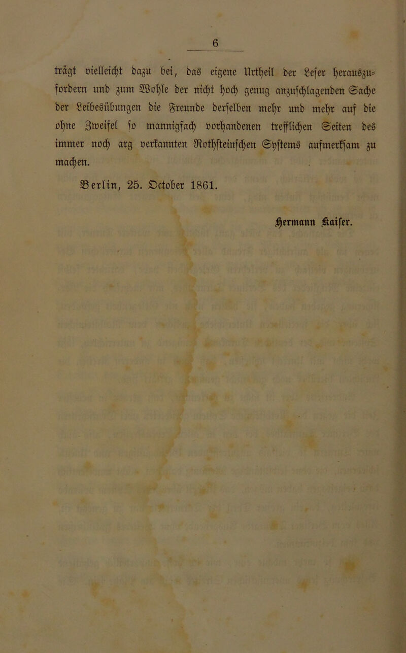 trägt melleid)t bagu bei, bad eigene Urteil ber £efer l)erauögu= forbern ltttb gum SSoIjle ber nicfjt I>ocf> genug angufd)Iagettbett ©ad)e ber SetbeSitbungen bie greunbe berfelben met)r unb metyr auf bie ol)ne Bweifel io mannigfach »ort)anbenen treffttc^en ©eiten be§ immer nod) arg »erfannten 3?ictt)ftemfd;en ©pfteme aufmerffam §u mad;en. 33erlin, 25. £>ctober 1861. Hermann ^aifer.