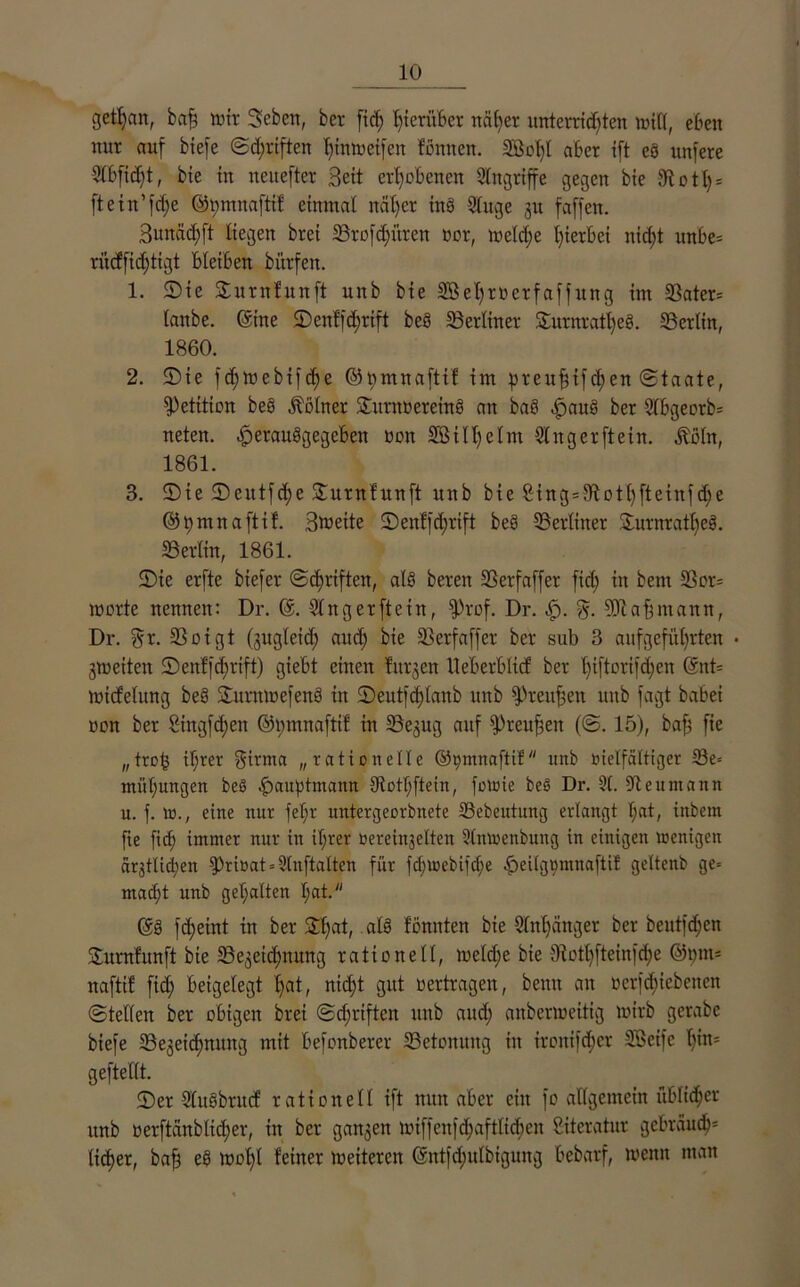 getljan, baff tvtr Seben, ber ftcf> hierüber näher unterrid)ten will, eben nur auf biefe ©d)riften f)w Weifen fonnen. SBoIfl aber ift es unfere 2lbfid)t, bie in neuefter Beit erhobenen Angriffe gegen bie Statt)* ftein’fdfe ©pmnaftif einmal nät)er tnö Sluge zu faffen. 3unäd)ft liegen brei «Brofdfi’tren vor, weldfe hierbei nid)t unbe* rücffidjtigt bleiben bitrfen. 1. Sie Surnhtnft unb bte 2Bel)rverfaffitng im «Bater* lanbe. ©ine Senffd)rift beö «Berliner 2urnratl)e§. «Berlin, 1860. 2. Sie fdjwebifche ©pmnaftif im preuffifd)en ©taate, Petition be§ Kölner Sitrnveretng an baS ^>auS ber Slbgeorb* neten. £>erau§gegeben non SB 111) e Im Finger ft ein. .ftöln, 1861. 3. Ste Seittfd)e Surnfunft unb bie £ing=9tott)fteinfd)e ©pmnaftif. Breite Senffd;rift be3 ^Berliner Surnratljeg. «Berlin, 1861. Sie erfte biefer ©dfriften, als beren Skrfaffer fid) in bent Sßor* morte nennen: Dr. @. Slngerfteiit, $rof. Dr. cf). «Dcaffntann, Dr. $r. 25 o i g t (zugleich attd) bie 23erfaffer ber sub 3 aufgefi’tl)rten • Zweiten Seit!fd)rift) giebt einen furzen lieb er 6 lief ber l)iftortfd)en ©nt* micfelung be§ Surmoefenö in Seutfd)lanb unb fpreuffett unb fagt babei von ber Singfdjen ©pmnaftif in 23ejug auf fPreuffett (©. 15), baff fie „trob il)rer $irma „rationelle ©tymnaftif unb vielfältiger 33e= müljungen beö .^auptmann 9totl;ftein, fowie beb Dr. 91. 9teumann u. f. W., eine nur fel;r untergeorbnete 33ebeutuug erlangt l;at, inbern fie fid; immer nur in it;rer vereinzelten 9lmvenbung in einigen wenigen ärztlichen g)rittat = Stnftalten für fcl)tvebifcl)e -fpeilg^mnaftil: geltenb ge* macht unb gehalten l)at. ©g fd;eint tn ber Stjat, .als fönnten bte 9ln()ättger ber beutfd;en Surnfunft bie ^Bezeichnung rationell, meld;e bie 9totl)fteinfd)e ®t)m= naftif fid) beigelegt l)at, nid)t gut vertragen, betttt an verfd)iebetten ©teilen ber obigen brei ©d;riften unb and) anbermeitig mirb gerabc biefe 33ezeid)nung mit befonberer ^Betonung in ironifd;er Sßeife l)in= geftellt. Ser Slusbrucf rationell ift nun aber ein fo allgemein üblicher unb verftänb(id)er, in ber ganzen lviffenfd)aftlid)en Literatur gebrauch5 lieber, baff e§ wof)l feiner Weiteren ©ntfdjulbiguitg beberrf, wenn man