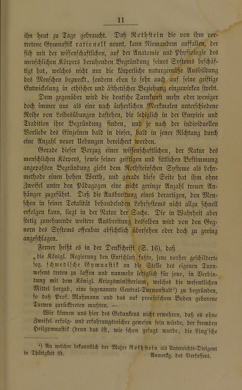 ißn ßeitt 31t ©agc gebraucßt. ©aß diotßftein bte oon ißm »er* tretene ©pmnaftil rationell nennt, fann ültiemanbem auffallen, ber fiep mit ber ixuffenfd)aftttcl;en, auf ber Anatomie nnb fpßpfiologte beS menfdßlicßen «Körpers berußenben SSegrünbung fetneS ©pftemS Befd>äf= tigt ßat, weldfeS nid;t mtr bte förderliche naturgemäße AuSbtlbung beS 9Jtenfd;en begniecft, foitbern eleu fo feljr and; auf feine geifttge ©ntitucfcluug in etßtfd;er itnb äftßetifcßer üBegteßwtg eingumirfen ftrebt. ©ent gegenüber wirb bte beutfd;e ©urnfitnft meßr über Weniger boeß immer nur als eine nad; äußerltcßen Sllerfmalen itnterfcßtebene tfteiße üon SetbeSitbitngen bafteßeu, bie tebigtid; in ber ©mptrte nnb ©rabition tßre SSegrünbung fittben, nnb je nad; ber inbiotbuellen Vorliebe beS ©htgelnen batb in biefer, batb in jener 9iid;tung burdj eine Sfngat;! neuer Hebungen bereichert merbett. ©erabe biefer üBorgitg einer mtffenfcßaftlicßen, ber üftatitr beS menfcßlid;en «Körpers, fomie feiner geiftigen nnb fittlicßen 23eftimmung angepaßten 23egrünbitng giebt bem t>vctt;fteinfd;en ©pfteme als 2el;r= metßobe einen ßoßeit SBertl;, nnb gerabe biefe ©eite ßat ißm offne Sweifet unter ben fPäbagogen eine nicht geringe Angaßl treuer An= ßänger gugefüßrt. ©aß bie Ausbreitung eines berartigen, ben 9Dten= fdjen in feiner Totalität beßanbelnben SeßrfpftemS nießt affgtt fd;net( erfolgen famt, Hegt in ber Statur ber @ad;e. ©ie in SBaßrßeit aber ftetig guneßmenbe meitere Ausbreitung beSfetben mirb non ben @eg= nern beS ©pftemS offenbar abfid;tfid; überfeßen ober bod; 31t gering angefd;fagen. ferner ßeißt eS in ber ©enlftßrift (©. 16), baß „bie Äonigl. «Regierung ben ©ntfcßhtß faßte, jene Oorper gefd;ilberte füg. f cf; lü e b ifcf; e ©pmnaftif an bie ©teile beS eigenen ©urn» aefenS treten gu raffen nnb nunmepr lebiglid; für jene, in «Berlin» bung mit bem «König! «Kriegöminifterium, melcßeS bie mefentlid;en «Ötitter pergab, eine fogenannte ©entrabJttrnanftalt1) 31t legritnben, fo baß fProf. «Dtaßmann nnb baS auf preußifeßem S3oben geborene Junten gurüeftreten mußten. — 2öir fönnen un8 ßier beS ©ebanfenS nießt ermepren, baß eS opne 3weife( erfolg» tmb erfaprttnggreicßer gemefen fein mürbe, ber fremben hdlgpmnaftif (benn baö ift, mie fepon gefagt mürbe, bie öing’fcpe f) Sin me (cp er befanntlidp ber «Aajor Aotßftein alä Unterricptg-.Smgent in Jpcitigleit ift. Slntuetfg. be$ QSerfafferö,