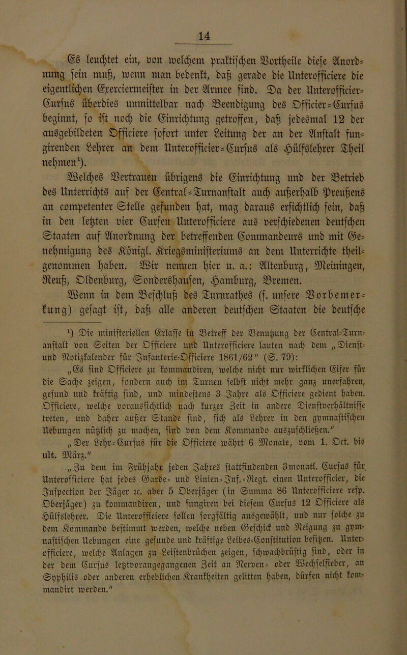 Gs§ teudjtet ein, non meinem pratttjdjen SSortljeilc bicfe Utnorb- nung fein muh, toenn man Bebenft, bah gerabe bie Unterofficiere bie eigentlichen Orercicrmeifter in ber Ütrmee finb. 2)a ber Unterofftcier* ßurfuS üb er bie« unmittelbar nact) 23ccnbigung be§ SDfficier = CSurfuß beginnt, fo tft nod) bie (Einrichtung getroffen, baf) jebeSmat 12 ber auSgebitbeten Dfficiere fofort unter Settung ber an ber Stnftatt fun= girenben ßel)rer an bem Uittcrofficter = (Surfitg als ^ülf8let)rcr Stljeil nehmen1). SBeldjeS Vertrauen übrigens bie (Einrichtung itnb ber betrieb beS ltnterrid;tg auf ber (Zentral = Surnanftalt auch auher()al6 fPreufjenS an competenter Stelle gefunben hat, mag baraitS erfidjtltd) fein, baf) in ben testen oier (Surfen Unterofficiere auS nerfchiebenen beutfd;en Staaten auf 9Inorbnung ber betreffenbeu ßontmanbeitrS itnb mit @e= net)migung beS Röntgt. ÄricgömiuifteriumS an bem Uuterrid)te tl)eil= genommen haben. 93ir nennen l)ier u. a.: Ottenburg, Meiningen, 9ieuh, DIbenburg, Sonber§l)aufen, Hamburg, ©reuten. Söenn in bem 23efd)htfj beS SturnrattjeS (f. unfere 33or6emer= !ung) gefagt tft, ba^ alte anbereit beutfd;en Staaten bie beutfdje !) Sie minifterietlen (Erlaffe in ^Betreff ber IBenußung ber ßentrabSurm anftaft non ©eiten ber Dfficiere unb Unterofficiere tauten nach bem „Sienft-- unb Stotigfalenber für 3mfanterie=Dfficiere 1861/62 (©. 79): ,,©ö finb Officiete gu fommembiren, welche nid)t nur wirftidjen (Eifer für bie ©aefje geigen, fonbern auch im Surnen fetbft nicht mehr gang unerfahren, gefunb unb fraftig finb, unb utinbeftenS 3 Sa^re alb Dfficiere gebient haben. Dfficiere, welche oorauoficf)ttic[> nach furger Beit in anbere Sienftoerhciltniffe treten, unb baljer außer ©tanbe finb, fiel; alb 8ef)rer in ben gpmnaftifdhen Hebungen nützlich gu machen, finb rou bem Äomntanbo aubgufd)tießen. „Ser 8et)r--(Surfitb für bie Dfficiere wahrt 6 SJtonate, üont 1. Dct. bie ult. DJtärg. „Bu bem im Frühjahr jeben Sahreb ftattfinbenben 3monatf. Surfub für Unterofficiere hat jebeb ©arbe= unb 8inien=Snf. = Siegt. einen Unterofftcier, bie Snfpection ber Seiger :c. aber 5 Dberjager (in Summa 86 Unterofficiere refp. Dberjäger) gn fomntanbiren, unb fungiren bei biefent Surfub 12 Dfficiere alb .^ütfbtehrer. Sie Unterofficiere folten forgfaltig aubgewafdt, unb nur folcbe 311 bem ^omntanbo beftimmt werben, welche neben @efd)icf unb Steigung 311 gpm= naftifchen Hebungen eine gefmtbe unb fräftige 8eibeb;(5onftitution befißen. llnter= Dfficiere, welche Slntagen 3U 8eiftenbrüd>cit geigen, fd)wad)brüftig ftnb, ober in ber bem ©urfub leßtoorangegangcnen Beit an Slerüen= ober SScdjfetficbcr, an ©i)phitib ober anberen erheblichen Äranff)eiten gelitten haben, bürfen nidjt !ont= manbirt werben.