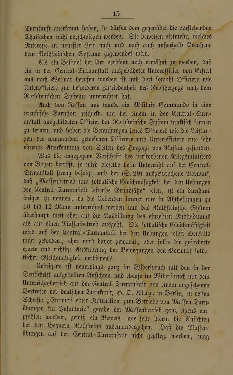 Surnfunft aiterfaititt t)a6en, fo bürfeit bem gegenüber bie oorftehenbeit £Ijcitfad)ett nicht oerfchmiegen ioerben. @te 6 ein et) eit oietmehr, loetdfeS Sntereffe ttt neuefter Seit itad) itttb ttad; and; außerhalb fPreuftetts bem 9iothfteinfd;en ©pfteme gugetoenbet toirb. 9118 eilt 23etfpiel ber Art oerbient ttod; ermähnt gtt Ioerben, baff ein ttt ber ©entrat=£urnanftatt auSgebitbeter Uitterofftcter reit (Erfurt auS ttad; Söetmar berufen loorbett ift itttb bort fotoo!)! Dffictere inte Uttterofficiere gur befottberen Sufrtebeitheit beS ©roffhergogS ttad) bent 31 etl;fteinfcf;e tt ©pfteme unterrichtet t;at. And) oon üftaffau attg mürbe ein 93cititair = ©ontntanbo itt eine preitfn)d;e ©anttfott gefd;ttft, nnt bet einem in ber ©entrat=Surn= anftatt auSgebttbeten ÜDfficier ba§ 9iothfteinfd)e ©pftern prafttfd; f ernten 31t lernen, ttttb fabelt bie Bemühungen jenes DfficierS inte bie 2ei[tuu= gen ber cmnmanbirt getoefetten Dfficiere uttb Uttterofficiere eine fehl' eljrenbe Anerfennung non ©eiten beS .jpergogS non 9laffau gefunbett. SBaS bie ange3ogene Borfchrift beS oerftorbetten jbriegSminifterS uoit 33open betrifft, fo toirb btefelbe beim Unterricht auf ber ©entraU Surnanftatt ftreng befolgt, uttb ber (©. 29) attSgefprod)ene Bortourf, ba§ „Sftaffenbetrteb ttttb folbatifc^e ©tetchmähigfett bet ben Hebungen ber ©entr at= Surnanftatt leitenbe ©mnbfäpe feien, ift ein burdjauS irriger 31t nennen, ba bie Uebenbett immer nur in Ableitungen 31t 10 bis 12 9)iatttt unterrichtet toerbett ttnb baS 9iothfteinfd)e ©pftem überhaupt toeit elfer auf bie AuSbttbung beS einzelnen SnbiotbitumS at8 auf einen SHaffenbetrieb auSget)t. 2)te fotbatifdfe ©leidjtttähigfeit toirb auf ber ©entral=Surnanftatt bet ben Uebnngen fetbft ebenfalls nid;t geforbert, eher toirb baoor getoarnt; ober füllte bie geforberte ejiacte ttnb richtige Ausführung ber Belegungen ben Bortourf fotba= ttfeher ©teid;mähigfeit oerbienett? UebrigenS ift netterbtttgS gang int SBiberfputd) mit ben in ber 2)en!fd;rtff aufgeftettten Anfichten uttb ebenfo tttt Aßiberfpritd; mit bem Unterrichtsbetrieb auf ber ©entral=Surnanftatt oott einem angefebetten Vertreter ber beut)d;en Stirn fünft, £>. ßtuge in SBerlin, in beffen ©d;rift: „©ntiourf einer Snftructiou gum Betriebe oon 93iaffen=£urn= Übungen für Snfanterie gerabe ber SDkffenbetrieb gang eigens em= pfohten toorben, getotf) ein BetoeiS, toie fet)r hierin bie Anfichten bet ben ©egnern 9?othfteinS aitSeinanbergehen. ©ajj bie 93laffen= Übungen auf ber ©entral=£urnanftatt nid;t gepflegt toerben, mag