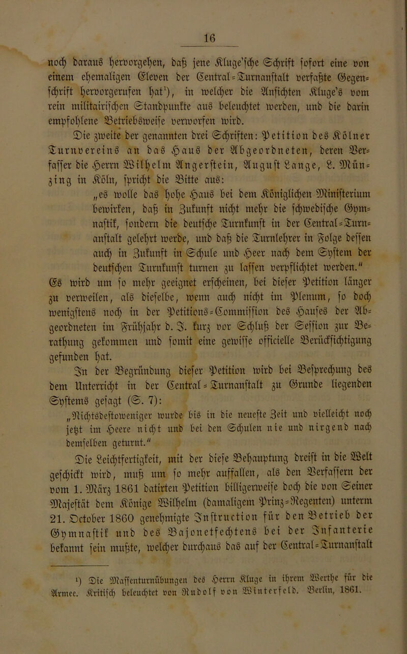 nod) bataug ^cröorgc^en, bah jene kluge’fche ©d)ttft fofort eine non einem ehemaligen ©lenen ber ©eittral = Turnanftalt verfahte ©egen* fdwift heröorgerufen hat1), in meiner bie 3tnft(J)ten ktuge’g vom rein mititairifd)en ©tanbpunfte aus beleuchtet werben, unb bie barin empfohlene Setrtebgweife verworfen wirb. 2)ie gweite ber genannten brei ©chriften: Petition beg Kölner Turnvereiitg an bag ^aug ber Stbgeorbneten, bereit Ser* faffer bie cfjemt SBtlhelm 5t n g er ft ein, 5tu gu ft Sange, S. 0)lün* ging in költt, f^ricfjt bie Sitte ang; „eg wolle bag hßhe Bei bern königlichen SOcinifterium bewirten, bah tn Bufunft nicht mehr bie fchwebifche ©pm* naftif, fonbern bie beutle Turnfunft in ber ©eittral=Sunt* anftalt gelehrt werbe, unb bah Bie Turnlehrer in Böige beffett and) in Bulunft in ©djule unb -.Speer nach Bein ©pftem ber beut]dien Titrnfttnft turnen gu taffen verpflichtet werben. ©g wirb um fo mehr geeignet erfdritten, bei biefer Petition langer gu verwetten, atg btefelbe, wenn and; nicht tut Plenum, fo bod; wenigfteitg nod; in ber fPetitiong * ©ommiffion beg -ßaitfeg ber Slb* georbneten int Frühjahr b. 3. fttrg vor ©d;luh ber ©effton gur Se= rathung getommen unb fomit eine gewiffe officietle Seriicffichtigung gefunben hat. 3n ber Segnutbung biefer Petition wirb bei Sefpredjung beg bem Unterricht itt ber ©eittral * Turnanftalt gu ©runbe liegenben ©pftemg gefagt (©. 7): „SicptSbeftoWeniger würbe bt§ in bie neuefte Beit unb vielleicht noch jefjt im £eere nicht unb bei ben ©cpnlen nie unb nirgenb nach bemfetben geturnt. <Die Seichtfertigfeit, mit ber biefe Sehauptung breift in bie SBett gefdficft wirb, muh nm fo mehr auffallen, atg ben Serfaffern ber vom 1. SERärg 1861 batirten Petition bittigerweife bod; bie von ©einer 0Jiajeftät bem konige Silbelm (bamaligem fpring* Regenten) unterm 21. Dctober 1860 genehmigte Snftruction für ben Setrieb ber ©pmnaftif unb beg Sajonetfed;teng bei ber Bnfattterie befannt feilt muhte, welcher bitrdjattg bag auf ber ©entral=Aurnauftatt i) Sie SDlaffenturnübungen bcä ßertn Ätuge in ihrem SBertpe für Cie Strmee. Äritifcp beleucptet von Dtubotf von Sßinterfelb. Berlin, 1861.
