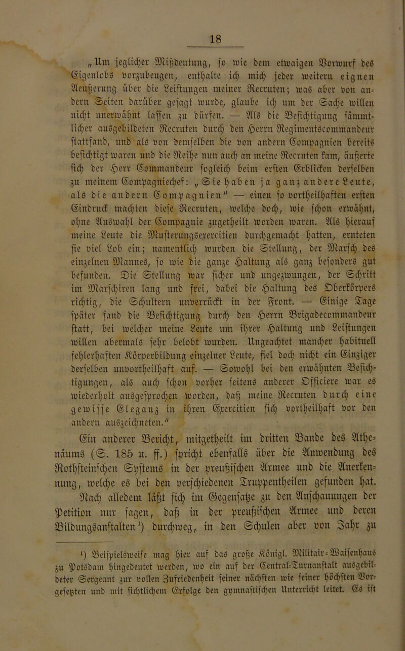 „Um jegliefet SJUfjbeutung, fo wie bem etwaigen ©orwurf beö ©tgenlobS tnn^ubeugen, enthalte id; mid; jeher weitem eignen Steuerung über bie Seiftungen meiner Slecruten; wa$ aber »on an= bern ©eiten barüber gejagt würbe, glaube id; um ber ©ad;e Willen nicf;t unerwähnt laffen 31t bürfeit. — 5116 bie ©eftd;tigung fammt* lieber aitSgebilbeten fRecruten burd; ben fperru StegimentScommanbeur ftattfanb, unb als »on bcntfelben bie Don anbern ©ompagitien bereits befiebtigt Waren unb bie Oteilje nun audj an meine ©ccruten ?am, äußerte fiel; ber -fberr ©ommanbeur fogleid) beim erften ©rb liefen berfelben ju meinem ©ompagniedjef: ,,©iel;aben ja ganj anbere Seute, als bie anbern ©ontpagnien — einen fo L'ortl;eill;aften erften ©inbruef machten biefe Sfacruten, weld;e bod;, wie fd;on erwähnt, o(;ne 9tu6wal;l ber ©ompagnie guget^eilt worben waren. 9116 hierauf meine Seute bie üftufterungSepercitien burd;gcmad;t hatten, ernteten fte »iel Sob ein; namentlich würben bie Stellung, ber Sftarfdj beS einzelnen DJtanneS, fo wie bie gait3c Gattung als gan3 befonberS gut befuuben. ©ie ©tetlung war fid;er unb unge3Wungen, ber ©d;ritt im 9ftarfd;tren lang unb frei, habet bie Haltung beS DberforperS richtig, bie ©d;ultern unöerrftcft in ber gront. — ©inige ©age fpäter fanb bie 33eftchtigung burd; ben fberrn ©rigabecommanbeur ftatt, bei welcher meine Seute um ihrer Haltung unb Seiftungen willen abermals feljr belobt würben. Ungeachtet mancher habituell fehlerhaften Äörperbilbuttg einjeiner Seute, fiel bod; nid;t ein ©ingiger berfelben un»ortbei(f;aft auf. — ©owol;l bei ben erwähnten ©efid;= tigungen, als aud; fd;on »orf;er fcitenS anberer Dfficiere war eS wieberf;olt auSgefprod;eit Worben, bajj meine Sßecruten burd; eine gewiffe ©legan3 in tl;ren ©jrercitien fiel; »ortl;eilhaft »or ben anbern auS3cichneteit. ©in anberer 33crid;t, mitgetl;eilt im britten 33anbe beS 5(tl;e= näumö (©. 185 u. f.) fprtd;t ebenfalls über bie Slnwettbung beS ;)iot[)fteiufd;eu (SpftemS in ber preufnfd;eit Sir me e unb bie 5Inerleu= itung, meld;e eS bei ben nerfd;iebeuen &ruppcittf;ei(cn gefunben l;at. IR ad; aflebem Icifjt fid; im ©egettfajje 31t ben 5lufd;auungen ber Petition nur fageit, baff in ber preu|ijd;en Slrmee unb bereu ©ilbungSanftalten *) burd;meg, in beit ©d; ul eit aber t'cit Satyr 31t ‘) ffietfpietSweife mag I;ier auf baS gtope .stonigl. 93ii(itair = 9Baifcnl;aue 3U fPotubant t;ingebeutet werben, wo ein auf ber ©entral=$urnanftalt auSgcbtU beter Sergeant jur »ollen 3ufriebenheit feiner itäcl)ften wie feiner haften i>or= gefegten unb mit fid;tlid;em ©rfolge ben gomnaUilcbeu Unterricht leitet. ©S ift