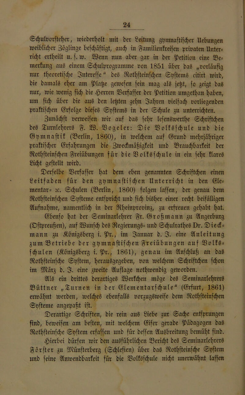 ©d;utoorfteher, ttneberfyolt mit ber Seitung gi;mnaftifcher Ucbungen metblid;er äögltnge befchäftigt, aud; in Familißnfreifen prioaten Unter= rid;t ertl>ei£t u. f. m. SSenn nun aber gar in ber Petition eine 23e= merfung auS einem @<huIprogramme non 1851 über baS „ücrtäufig nur tl;eorßtifd;e Sntereffe be§ 3^ott)fteinfd;en ©interne citirt mirb, bie bamalS el)er am fpiaije gemefen fein mag als jetjt, fß geigt baS nur, mie menig fid; bie Herren 25erfaffer ber Petition umgetl)an haben, um fid; über bie auS ben lebten gel;n Sauren üietfad; nortiegenben :praftifd;en (Erfolge biefeö ©hftemS in ber ©d;ule gu unterrichten. 3unäd)ft oermetfen mir auf baS fel;r lefenSmertl;e ©d;riftd;en beS SürnlehrerS F- SB. SSogeler: 2)ie SBolfSfchuIe nnb bie ©t)mnaftif (^Berlin, 1860), in meldjem auf ©ntnb mehrjähriger praftifdfer (Erfahrungen bie Smecfmäfjigfeit rmb 33raud;barleit ber 9lothfteinfd)en Freiübungen für bie 2Solfgfc£)uIe in ein fel;r flareS Cid;t gcftellt mirb. ©erfetbe SBerfaffer l;at bem eben genannten ©dfriftchen einen Seitfaben für ben gpmnaftif d;en Unterrid;t in ben (£le= mentar= :c. ©d;ulen (Berlin, 1860) folgen taffen, ber genau bem Sflothfteinfchen ©i;fteme entflicht nnb fid) bisher einer recht beifälligen Aufnahme, namentlich in ber 3d;einproMttg, gu erfreuen getjabt hat. (Ebenfo h<*t ber ©eminartehrer Fr. ©rofmann gu Angerbutg (Dftpreufen), auf äöunfd; beb iüegierungSs unb @c^ulrat£)eS Dr. 2)iecf= mann gu Königsberg i. fPr., im 3anuar b. 3. eine Anleitung gum^Betriebe ber gt)mnafttfd;en Freiübungen auf 33olfS = fd)uten (Königsberg i. fPr., 1861), genau im Anfcf;tuf$ an baS 5Kothfteinfd)e ©pftem, herausgegeben, oon meinem ©d;riftchen fchon im 9Jcärg b. 3. eine gmeite Auflage nothmenbtg gemorben. AIS ein britteS berartigeS SBerf^en möge beS ©eminarlehrerS ^Büttner „Surnen in ber (Eiern entarfd>ule ((Erfurt, 1861) ermähnt merben, metd;eS ebenfalls oorgugSmeife bem Jftothftctnfcben ©t)fteme angepafjt ift. ^Derartige ©c^rtften, bie rein auS Siebe gut @ad)e entfyrungen finb, bemeifen am beften, mit metd;em (Eifer gerabe fPäbagogen baS 5Rothfteinfd;e ©nftem erfaffen unb für beffen Ausbreitung bemüht finb. hierbei bürfen mir ben ausführlichen Bericht beS ©eminarlehrerS Forfter git DJcünfterberg (©chlefien) über baS IRothfteinfcbe @t;ftcm unb feine Anmcnbbarfeit für bie 5BolfSfd;ufc nid;t unermäl;nt laffen